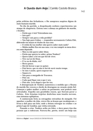 © Porto Editora
Biblioteca Digital Colecção CLÁSSICOS DA LITERATURA PORTUGUESA
pelos orifícios das fechaduras, e lhe assoprava suspiros dignos de
mais humano marido.
No dia da partida, a despedaçada senhora experimentou um
ataque de eloquência. Entrou com o almoço no gabinete do marido,
e bradou:
— Então que é isto? Entendamo-nos.
— Isto quê?
— Sempre vais para a vida perdida?
— Vou hoje para Lisboa — respondeu serenamente Calisto Elói,
dobrando em maços os títulos de sua casa.
— E então da tua mulher não queres saber mais nada?
— Minha mulher fica em sua casa, e eu vou cumprir os meus deve-
res como deputado.
— Mas eu não quero saber disso.
— Então que queres tu saber, prima Teodora?
— Quero saber a lei em que hei-de viver.
— Vive na Lei de Deus.
— E tu na do diabo, ein?
— Berra pouco.
— Hei-de berrar o que eu quiser.
— Pois berra, que eu não te hei-de ouvir muito tempo.
— Se isto é assim, quero separar-me.
— Separa-te.
— Vou para o morgadio de Travanca.
— Pois vai.
— Cada qual fique com o que é seu.
— Pois sim. Leva daqui o que for teu.
A desesperação de Teodora aumentava à medida que a fleuma
do marido lhe cravava o dardo do desengano no coração ainda fiel.
Começou a pobre mulher a saltar no pavimento, sem proferir sons
articulados. Expedia uns grunhidos roucos, que fizeram pavor a
Calisto.. Este feíssimo trejeitar desfechou num insulto nervoso,
com sintomas epilépticos.
A comiseração feriu as estragadas entranhas do morgado. Foi
apanhar a mulher do chão, reteve-lhe os braços que escabujavam, e
levou-a dali para um leito, onde a deixou entregue às criadas e ao
primo Lopo de Gamboa, que vinha entrando.
Passada a crise, Teodora ardia em febre, e dava pouco tino das
pessoas que a rodeavam. Pareceu-lhe, porém, sentir um beijo nas
A Queda dum Anjo Camilo Castelo Branco
142
 