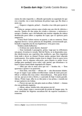 © Porto Editora
Biblioteca Digital Colecção CLÁSSICOS DA LITERATURA PORTUGUESA
costas da mão esquerda; e, olhando apressada na suposição de que
era o marido, viu o rosto lastimoso do primo Lopo, que lhe disse a
meia voz:
— Esquece o ingrato, prima!… Guarda a tua vida para quem te
ama!…
Calou-se, porque entrava uma criada com um chá de cidreira e
macela. Tomou ele das mãos da criada a chávena, e misturou o
xarope a Teodora, que o foi bebendo com muitos vágados da cabeça
desfalecida para sobre a espádua de Lopo, que se ajeitara para
ampará-la.
À hora final Calisto entrou no quarto, e não se comoveu. Disse
algumas breves e secas palavras de despedida, acrescentando que,
fechado o segundo ano da sua legislatura, viria para casa.
Teodora ainda balbuciou:
— E deixas-me assim doente, homem?
— Esse incómodo é passageiro, prima. Logo que tu reflexiones
um pouco, levantas-te curada. Mal da Pátria, se os deputados casa-
dos obedecessem aos caprichos das mulheres, que lhes impedem
irem onde o dever os chama! Pensas assim, porque foste educada
rusticamente. Era minha tenção tirar-te daqui, levar-te para terra
de gente, dar-te alguma educação, para depois te poder levar
comigo para qualquer terra culta; vejo, porém, que desatinas e te
fazes criança numa idade imprópria de ciúmes.
— Olha que não és mais novo que eu! — bradou ela. — Tens
quarenta e quatro e eu quarenta.
— Está bom, está bom — obviou ele — não discutamos idades.
O que se segue é que ambos envelhecemos: razão de mais para jus-
tificar a toleima dos teus zelos e desconfianças… Não posso demo-
rar-me, que já aí está a liteira, e a jornada de hoje é muito grande.
Adeus. Primo Lopo, olha tu se dás juízo a tua prima, e manda-me
no que quiseres em Lisboa.
— Parece-me que me não pões mais os olhos, Calisto! — clamou
ela com profunda angústia.
— Adeus, adeus, minha tola; não penses em tal.
E saiu alegre como o encarcerado da prisão de longos anos. As
asas cândidas de Ifigénia sacudiam-lhe do espírito saudades e
remorsos.
A Queda dum Anjo Camilo Castelo Branco
143
 