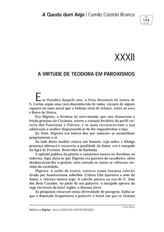 © Porto Editora
Biblioteca Digital Colecção CLÁSSICOS DA LITERATURA PORTUGUESA
Em Outubro daquele ano, a frisa dezasseis do teatro de
S. Carlos expôs uma cara desconhecida de todos, excepto de alguns
rapazes da nata social que a tinham visto de relance, entre as aves
e flores de Sintra.
Era Ifigénia, a formosa no novo-mundo, que uns chamavam a
feição genuína da Circássia, outros a romana herdeira do perfil cor-
recto das Faustinas e Fúlvias; e os mais circunscreviam a sua
admiração à mulher dispensando-se de lhe esquadrinhar o tipo.
De feito, Ifigénia era beleza das que somente se assimilham
propriamente a si.
Ao lado desta mulher estava um homem, cuja nobre e fidalga
presença abonava e encarecia a qualidade da dama: era o morgado
da Agra de Freimas, Benevides de Barbuda.
A opinião pública da plateia e camarotes estava ou duvidosa ou
indecisa. Aqui dizia-se que Ifigénia era parenta do cavalheiro; além
desdouravam-lhe a posição, sem contudo os rostos se voltarem cor-
ridos do escândalo.
Ifigénia, à saída do teatro, entrava numa luxuosa caleche
tirada por hanoverianos soberbos. Calisto Elói apertava a mão da
dama, e entrava noutra sege. A caleche parava na rua de S. João
dos Bem Casados, no pátio de um palacete; o morgado apeava da
sege em frente do hotel inglês, a Buenos Aires.
As pesquisas cincavam nesta diversidade de paragens. Sabia-se
que o deputado frequentava o palacete a horas em que se visitam
A Queda dum Anjo Camilo Castelo Branco
144
pág.
de 163
XXXII
A VIRTUDE DE TEODORA EM PAROXISMOS
 