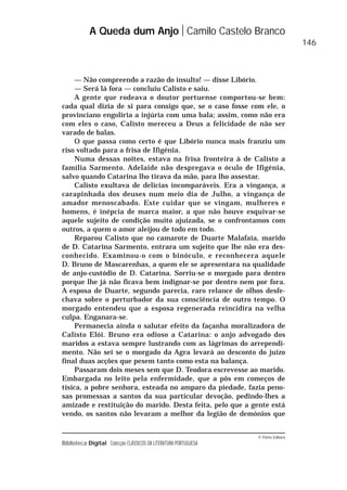 © Porto Editora
Biblioteca Digital Colecção CLÁSSICOS DA LITERATURA PORTUGUESA
— Não compreendo a razão do insulto! — disse Libório.
— Será lá fora — concluiu Calisto e saiu.
A gente que rodeava o doutor portuense comportou-se bem:
cada qual dizia de si para consigo que, se o caso fosse com ele, o
provinciano engoliria a injúria com uma bala; assim, como não era
com eles o caso, Calisto mereceu a Deus a felicidade de não ser
varado de balas.
O que passa como certo é que Libório nunca mais franziu um
riso voltado para a frisa de Ifigénia.
Numa dessas noites, estava na frisa fronteira à de Calisto a
família Sarmento. Adelaide não despregava o óculo de Ifigénia,
salvo quando Catarina lho tirava da mão, para lho assestar.
Calisto exultava de delícias incomparáveis. Era a vingança, a
carapinhada dos deuses num meio dia de Julho, a vingança de
amador menoscabado. Este cuidar que se vingam, mulheres e
homens, é inépcia de marca maior, a que não houve esquivar-se
aquele sujeito de condição muito ajuizada, se o confrontamos com
outros, a quem o amor aleijou de todo em todo.
Reparou Calisto que no camarote de Duarte Malafaia, marido
de D. Catarina Sarmento, entrara um sujeito que lhe não era des-
conhecido. Examinou-o com o binóculo, e reconhecera aquele
D. Bruno de Mascarenhas, a quem ele se apresentara na qualidade
de anjo-custódio de D. Catarina. Sorriu-se o morgado para dentro
porque lhe já não ficava bem indignar-se por dentro nem por fora.
A esposa de Duarte, segundo parecia, raro relance de olhos desfe-
chava sobre o perturbador da sua consciência de outro tempo. O
morgado entendeu que a esposa regenerada reincidira na velha
culpa. Enganara-se.
Permanecia ainda o salutar efeito da façanha moralizadora de
Calisto Elói. Bruno era odioso a Catarina: o anjo advogado dos
maridos a estava sempre lustrando com as lágrimas do arrependi-
mento. Não sei se o morgado da Agra levará ao desconto do juízo
final duas acções que pesem tanto como esta na balança.
Passaram dois meses sem que D. Teodora escrevesse ao marido.
Embargada no leito pela enfermidade, que a pôs em começos de
tísica, a pobre senhora, esteada no amparo da piedade, fazia peno-
sas promessas a santos da sua particular devoção, pedindo-lhes a
amizade e restituição do marido. Desta feita, pelo que a gente está
vendo, os santos não levaram a melhor da legião de demónios que
A Queda dum Anjo Camilo Castelo Branco
146
 