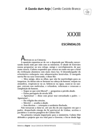 © Porto Editora
Biblioteca Digital Colecção CLÁSSICOS DA LITERATURA PORTUGUESA
Abriram-se as Câmaras.
A oposição espantou-se de ver o deputado por Miranda conver-
sando muito mão por mão com os ministros. O abade de Estevães
ousou perguntar ao seu colega, amigo e correligionário, de que
rumo estava. Calisto respondeu que estava no rumo em que o farol
da civilização alumiava com mais clara luz. O desembargador do
eclesiástico redarguiu com admoestações benévolas. O morgado
sorriu-lhe na cara veneranda, e disse-lhe:
— Meu amigo, abra os olhos, que não há martirológio para as
toupeiras. As ideias não se formam na cabeça do homem; voejam na
atmosfera, respiram-se no ar, bebem-se na água, coam-se no san-
gue, entram nas moléculas, e refundem, reformam e renovam a
compleição do homem.
— Segue-se que está liberal? — perguntou o pávido abade.
— Estou português do século XIX.
— Apostatou! — disse com pesar mui estranhado o padre. —
Apostatou!…
— Da religião dos néscios.
— Mercês! — acudiu o abade.
— Sem direitos — retorquiu o sardónico Barbuda.
Não tornaram a falar-se, até um dia do ano seguinte em que o
padre, despachado cónego da Sé patriarcal de Lisboa, aceitou o
parabém e o sorriso pungitivo de Calisto Elói.
Na primeira votação importante para o ministério, Calisto Elói
defendeu o projecto que era vital para o Governo, e fez-se desde logo
A Queda dum Anjo Camilo Castelo Branco
148
pág.
de 163
XXXIII
ESCÂNDALOS
 