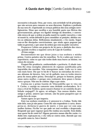 © Porto Editora
Biblioteca Digital Colecção CLÁSSICOS DA LITERATURA PORTUGUESA
necessário à situação. Orou, por vezes, com seriedade tal de princípios,
que não servem para romance os seus discursos. Explicou a profissão
da sua nova fé, respeitando as crenças políticas dos seus antigos corre-
ligionários. Disse que escolhia o seu humilde posto nas fileiras dos
governamentais, porque era figadal inimigo da desordem, e conven-
cido estava de que a ordem só podia mantê-la o poder executivo, e não
só mantê-la, senão defendê-la para consolidar as posições, obtidas con-
tra os cobiçosos delas. Reflexionou sisudamente, e fez escola. Segui-
ram-se-lhe discípulos convictíssimos, que ainda agora pugnam por
todos os governos, e por amor da ordem que está no poder executivo.
Preparava Calisto um projecto de lei para a abolição dos víncu-
los, quando recebeu a seguinte carta de Lopo de Gamboa:
«Primo amigo.
Recomendaste-me que desse juízo a tua senhora e minha
prima. Contra paixões não há conselhos. Tu lá o sabes por teoria e
experiência, como eu que não tenho dado mau burro ao dízimo, em
coisas do coração.
Preguei-lhe prudência, conformidade e paciência. O abade tam-
bém lhe citou exemplos admiráveis de esposas santificadas pela
ingratidão dos maridos. Não conseguimos nada. Cada vez te ama
com mais furor. Diz que te há-de ir buscar às entranhas da terra e
aos abismos do báratro. Isto vai de galhofa; mas eu tenho sincera
pena da nossa pobre prima. Desculpo-te, porque és homem, porque
amas outra mulher, e porque esta realmente deve pouco à formo-
sura e graças. Não sou de rodeios: digo o que sinto.
Contou-me o primo Gastão de Vilarandelho que te vira em
S. Carlos, e contigo no camarote uma deidade arrebatadora. Se é
essa a rival da Teodora, quem ousará chamar-te ao caminho da pro-
bidade conjugal?! Já agora, só milagre. Nas nossas idades, meu
amigo e primo, amores que entram, não há juízo purgativo que os
ponha fora do corpo.
Vamos agora ao que importa.
Está tua senhora resolvida a ir procurar-te a Lisboa. Tenho tido
mão dela; mas já não posso. Como lhe não respondeste à carta, deses-
perou-se, declarou-te guerra de morte, e tens que ver com uma
mulher furiosa. Fiz-lhe ver que pode ser mal recebida e desprezada.
Responde que quer esganar quem lhe roubou seu marido. Está doida;
mas quem há-de contê-la?! Alguns parentes nossos dão-lhe razão: é o
diabo isto; espicaçam-na, e ela volta-se contra mim, dizendo que sou
um patife como tu. Isto é bonito!
A Queda dum Anjo Camilo Castelo Branco
149
 