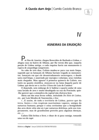© Porto Editora
Biblioteca Digital Colecção CLÁSSICOS DA LITERATURA PORTUGUESA
Por fins de Janeiro, chegou Benevides de Barbuda a Lisboa, e
alugou casa no bairro de Alfama, por lhe terem dito que, naquela
porção de Lisboa antiga, a cada esquina havia um monumento à
espera de arqueólogo competente.
Ao cabo de três dias, Calisto mudou-se para rua mais limpa,
supondo que os lamaçais de Alfama haviam tragado os monumen-
tos, lamaçais em que ele desastradamente escorregara, e donde
saíra mal-limpo, e assoviado por marujos e colarejas, seus vizinhos
mais chegados. Mau agouro! A primeira quimera de Calisto, seu
tanto ou quanto científica, atascara-se na lama daquela parte de
Lisboa, que devia ser a ínclita Ulissea de Luís de Camões!
O deputado, sem embargo de ir habitar o quarto andar de uma
casa lavada de ares e muito desafogada na rua da Procissão, quis-
-lhe parecer que a atmosfera da capital não cheirava bem.
Abriu um dos seus livros velhos, intitulado Do Sítio de Lisboa,
etc., por Luís Mendes de Vasconcelos, e leu:
«…E assim, de todo o território de Lisboa, parece que da
terra, fontes e rios respiram suavíssimos vapores, amigos da
natureza humana; porque é coisa certíssima que a benignidade
dos ares deste sítio não só é por natureza deleitosa, pelo seu tem-
peramento, mas de grandíssimo proveito para algumas doenças,
etc…»
Calisto Elói fechou o livro, e disse de si para consigo, tomando
uma vez de rapé:
A Queda dum Anjo Camilo Castelo Branco
15
pág.
de 163
IV
ASNEIRAS DA ERUDIÇÃO
 