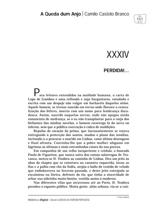 © Porto Editora
Biblioteca Digital Colecção CLÁSSICOS DA LITERATURA PORTUGUESA
Para leitores entendidos na maldade humana, a carta de
Lopo de Gamboa é uma refinada e suja bargantaria, estudada e
escrita com um despejo não vulgar em bacharéis daqueles sítios.
Aquele homem, se tivesse nascido em terras onde floresce a centra-
lização dos biltres, morria com um nome para lembrança dura-
doura. Assim, nascido naquelas serras, onde não apegou ainda
romancista de medrança, se o eu não transplantar para a corja dos
birbantes das minhas novelas, o homem escorrega lá da serra no
inferno, sem que a pública execração o cubra de maldições.
Repulso do coração da prima, que incessantemente se estava
entregando à protecção dos santos, mudou o plano das insídias,
incitando-a a procurar o marido em Lisboa, como último desengano
e final afronta. Convinha-lhe que a pobre mulher afogasse em
lágrimas as últimas e mais entranhadas raízes da sua pureza.
Em companhia de um velho inexperiente e crédulo, o honrado
Paulo de Figueiroa, que nunca saíra das ruínas solarengas de Tra-
vanca, meteu-se D. Teodora ao caminho de Lisboa. Deu um jeito às
abas do chapéu que se entortara na canastra esquecida, lavou as
fias e a palha com chá da Índia, arejou o bafio do vestido de veludo
que embolorecera no Inverno passado, e deste jeito entrajada se
encaixotou na liteira, defronte do tio, que tinha a sinceridade de
achar sua sobrinha muito bonita, vestida assim à moderna.
Nas diferentes vilas que atravessou até ao Porto, D. Teodora
prendeu o espanto público. Muita gente, aliás urbana, ria-se a cair.
A Queda dum Anjo Camilo Castelo Branco
151
pág.
de 163
XXXIV
PERDIDA!…
 