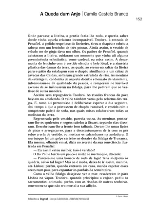 © Porto Editora
Biblioteca Digital Colecção CLÁSSICOS DA LITERATURA PORTUGUESA
Onde parasse a liteira, o gentio fazia-lhe roda, e queria saber
donde vinha aquela criatura incomparável. Teodora, à entrada de
Penafiel, a pedido respeitoso do liteireiro, tirou o chapéu e cobriu a
cabeça com um lencinho de três pontas. Ainda assim, o vestido de
veludo cor de ginja dava nos olhos. Os padres de Penafiel, quando
avistaram a liteira, cuidaram um momento que vinha ali alguma
preeminência eclesiástica, como cardeal, ou coisa assim. A desar-
monia do lencinho com o vestido ofendia o belo ideal, e a simetria
plástica das damas da terra, as quais, ao verem-na saltar da liteira
para o pátio da estalagem com o chapéu similhante a um cabaz de
cavacas das Caldas, soltaram grande estralada de riso. As meninas
da estalagem, condoídas do aspecto doentio e honesto da viandante,
informaram-se da qualidade da pessoa, e romperam no louvável
excesso de se insinuarem na fidalga, para lhe pedirem que se ves-
tisse de outra maneira.
Acedeu sem repugnância Teodora. As risadas francas do povo
haviam-na amolecido. O velho também votou pela reforma dos tra-
jos. E, como ali pernoitasse e deliberasse esperar o dia seguinte,
deu tempo a que a provessem de chapéu razoável, e vestido com o
competente paletó de seda, nas quais coisas colaboraram todas as
modistas da terra.
Regenerada pelo vestido, parecia outra. As meninas pentea-
ram-lhe os opulentos e negros cabelos à Stuart, segundo elas disse-
ram. Descobriram-lhe a fronte bem talhada. Deram-lhe umas lições
de pisar e arregaçar-se, para a desacostumarem de ir com os pés
sobre a orla do vestido, ou mostrar os calcanhares na andadura. O
merinaque foi um golpe certeiro no desaire da fidalga de Travanca.
Ela mesma, olhando em si, dizia no secreto da sua consciência ilus-
trada em Penafiel:
— Eu assim estou melhor, isso é verdade!
O tio Paulo torcia um pouco o nariz ao merinaque, dizendo:
— Pareces-me uma boneca de roda de fogo! Tens aleijados os
quadris, salvo tal lugar! Mas se é moda, deixa-te ir assim, menina,
até Lisboa; porém, quando entrares em casa, manda espetar esses
arcos num pau, para espantar os pardais da sementeira.
Como o velho fidalgo desejasse ver o mar, resolveram ir para
Lisboa no vapor. Teodora, quando principiou a enjoar, pediu os
sacramentos; animada, porém, com as risadas de outras senhoras,
convenceu-se que não era mortal a sua aflição.
A Queda dum Anjo Camilo Castelo Branco
152
 