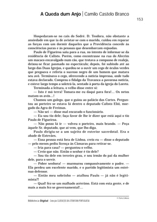 © Porto Editora
Biblioteca Digital Colecção CLÁSSICOS DA LITERATURA PORTUGUESA
Hospedaram-se no cais do Sodré. D. Teodora, não obstante a
ansiedade em que ia de avistar-se com o marido, cuidou em reparar
as forças com um dormir daqueles que a Providência concede às
consciências puras e às pessoas que desembarcam enjoadas.
Paulo de Figueiroa saiu para a rua, no intento de informar-se da
residência de Calisto. Porém, como encontrasse na rua do Alecrim
um macaco encavalgado num cão, que trotava a compasso de realejo,
deixou-se ficar pasmado no espectáculo; depois, foi subindo até ao
largo das Duas Igrejas, e quedou-se a ouvir um cego de óculos verdes
que pregoava e referia o sucesso negro de um homem que matara
seu avô. Terminava o cego, oferecendo a notícia impressa, onde tudo
estava declarado. Comprou o fidalgo da Travanca a pavorosa notícia,
e esteve largo tempo a soletrá-la, sentado à porta da igreja do Loreto.
Terminada a leitura, o velho disse entre si:
— Isto é má terra! Tomara-me eu daqui para fora!… Os netos
matam os avós…!
Chamou um galego, que o guiou ao palácio das Cortes. Pergun-
tou ao porteiro se estava lá dentro o deputado Calisto Elói, mor-
gado da Agra de Freimas.
— Não sei — disse mal encarado o funcionário.
— Eu sou tio dele; faça favor de lhe ir dizer que está aqui o tio
Paulo de Figueiroa.
— Não posso lá ir — volveu o porteiro, mais brando. — Peça
àquele Sr. deputado, que aí vem, que lho diga.
Paulo dirigiu-se a um sujeito de exterior sacerdotal. Era o
abade de Estevães.
— Essa pessoa está fora de Lisboa, creio eu — disse o deputado
— pelo menos pediu licença às Câmaras para retirar-se.
— Iria para casa? — perguntou o velho.
— Creio que não. Então o senhor é tio dele?
— Sou tio dele em terceiro grau, e sou irmão do pai da mulher
dele, para o servir.
— Pobre senhora! — murmurou compassivamente o padre. —
Ela perdeu um excelente marido, e o partido legitimista um estré-
nuo defensor.
— Então meu sobrinho — atalhou Paulo — já não é legiti-
mista?!
— Qual! fez-se um malhado acérrimo. Está com esta gente, e de
mais a mais fez-se governamental!…
A Queda dum Anjo Camilo Castelo Branco
153
 