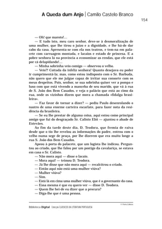 © Porto Editora
Biblioteca Digital Colecção CLÁSSICOS DA LITERATURA PORTUGUESA
— Oh! que maroto!…
— E tudo isto, meu caro senhor, deve-se à desmoralização de
uma mulher, que lhe tirou o juízo e a dignidade, e lhe há-de dar
cabo da casa. Apresenta-se com ela nos teatros, e tem-na em pala-
cete com carruagem montada, e lacaios e estado de princesa. E a
pobre senhora lá na província a economizar as rendas, que ele está
por cá delapidando!…
— Minha sobrinha veio comigo — observou o velho.
— Veio?! Coitada da infeliz senhora! Quanto desejava eu poder
ir cumprimentá-la; mas, como estou indisposto com o Sr. Barbuda,
não quero que ele me julgue capaz de irritar sua consorte com os
meus despeitos. Pois, senhor, se sua sobrinha quiser ver a pompa e
luxo com que está vivendo a manceba de seu marido, que vá à rua
de S. João dos Bem Casados, e veja o palácio que está ao cimo da
rua, onde os vizinhos dizem que mora a chamada «fidalga brasi-
leira».
— Faz favor de tornar a dizer? — pediu Paulo desenrolando o
nastro de uma enorme carteira escarlate, para fazer nota da resi-
dência da brasileira.
— Se eu lhe prestar de alguma coisa, aqui estou como principal
amigo que fui do desgraçado Sr. Calisto Elói — ajuntou o abade de
Estevães.
Ao fim da tarde deste dia, D. Teodora, que fremia de raiva
desde que o tio lhe revelou as informações do padre, entrou com o
velho numa sege de praça, por lhe dizerem que era muito longe a
rua S. João dos Bem Casados.
Apeou à porta do palacete, que um logista lhe indicou. Pergun-
tou ao criado, que lhe falou por um postigo da cavalariça, se estava
em casa o Sr. Calisto.
— Não mora aqui — disse o lacaio.
— Mora aqui! — teimou D. Teodora.
— Já lhe disse que não mora aqui — recalcitrou o criado.
— Então aqui não está uma mulher viúva?
— Mulher viúva?
— Sim.
— Está lá em cima uma mulher viúva, que é a governante da casa.
— Essa mesma é que eu quero ver — disse D. Teodora.
— Quem lhe hei-de eu dizer que a procura?
— Diga-lhe que é uma pessoa.
A Queda dum Anjo Camilo Castelo Branco
154
 