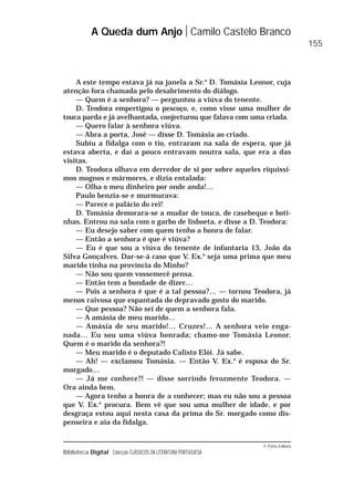 © Porto Editora
Biblioteca Digital Colecção CLÁSSICOS DA LITERATURA PORTUGUESA
A este tempo estava já na janela a Sr.a
D. Tomásia Leonor, cuja
atenção fora chamada pelo desabrimento do diálogo.
— Quem é a senhora? — perguntou a viúva do tenente.
D. Teodora empertigou o pescoço, e, como visse uma mulher de
touca parda e já avelhantada, conjecturou que falava com uma criada.
— Quero falar à senhora viúva.
— Abra a porta, José — disse D. Tomásia ao criado.
Subiu a fidalga com o tio, entraram na sala de espera, que já
estava aberta, e daí a pouco entravam noutra sala, que era a das
visitas.
D. Teodora olhava em derredor de si por sobre aqueles riquíssi-
mos mognos e mármores, e dizia entalada:
— Olha o meu dinheiro por onde anda!…
Paulo benzia-se e murmurava:
— Parece o palácio do rei!
D. Tomásia demorara-se a mudar de touca, de casebeque e boti-
nhas. Entrou na sala com o garbo de lisboeta, e disse a D. Teodora:
— Eu desejo saber com quem tenho a honra de falar.
— Então a senhora é que é viúva?
— Eu é que sou a viúva do tenente de infantaria 13, João da
Silva Gonçalves. Dar-se-á caso que V. Ex.a
seja uma prima que meu
marido tinha na província do Minho?
— Não sou quem vossemecê pensa.
— Então tem a bondade de dizer…
— Pois a senhora é que é a tal pessoa?… — tornou Teodora, já
menos raivosa que espantada do depravado gosto do marido.
— Que pessoa? Não sei de quem a senhora fala.
— A amásia de meu marido…
— Amásia de seu marido!… Cruzes!… A senhora veio enga-
nada… Eu sou uma viúva honrada; chamo-me Tomásia Leonor.
Quem é o marido da senhora?!
— Meu marido é o deputado Calisto Elói. Já sabe.
— Ah! — exclamou Tomásia. — Então V. Ex.a
é esposa do Sr.
morgado…
— Já me conhece?! — disse sorrindo ferozmente Teodora. —
Ora ainda bem.
— Agora tenho a honra de a conhecer; mas eu não sou a pessoa
que V. Ex.a
procura. Bem vê que sou uma mulher de idade, e por
desgraça estou aqui nesta casa da prima do Sr. morgado como dis-
penseira e aia da fidalga.
A Queda dum Anjo Camilo Castelo Branco
155
 