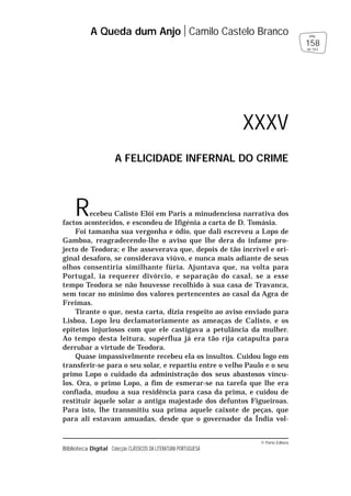 © Porto Editora
Biblioteca Digital Colecção CLÁSSICOS DA LITERATURA PORTUGUESA
Recebeu Calisto Elói em Paris a minudenciosa narrativa dos
factos acontecidos, e escondeu de Ifigénia a carta de D. Tomásia.
Foi tamanha sua vergonha e ódio, que dali escreveu a Lopo de
Gamboa, reagradecendo-lhe o aviso que lhe dera do infame pro-
jecto de Teodora; e lhe asseverava que, depois de tão incrível e ori-
ginal desaforo, se considerava viúvo, e nunca mais adiante de seus
olhos consentiria similhante fúria. Ajuntava que, na volta para
Portugal, ia requerer divórcio, e separação do casal, se a esse
tempo Teodora se não houvesse recolhido à sua casa de Travanca,
sem tocar no mínimo dos valores pertencentes ao casal da Agra de
Freimas.
Tirante o que, nesta carta, dizia respeito ao aviso enviado para
Lisboa, Lopo leu declamatoriamente as ameaças de Calisto, e os
epítetos injuriosos com que ele castigava a petulância da mulher.
Ao tempo desta leitura, supérflua já era tão rija catapulta para
derrubar a virtude de Teodora.
Quase impassivelmente recebeu ela os insultos. Cuidou logo em
transferir-se para o seu solar, e repartiu entre o velho Paulo e o seu
primo Lopo o cuidado da administração dos seus abastosos víncu-
los. Ora, o primo Lopo, a fim de esmerar-se na tarefa que lhe era
confiada, mudou a sua residência para casa da prima, e cuidou de
restituir àquele solar a antiga majestade dos defuntos Figueiroas.
Para isto, lhe transmitiu sua prima aquele caixote de peças, que
para ali estavam amuadas, desde que o governador da Índia vol-
A Queda dum Anjo Camilo Castelo Branco
158
pág.
de 163
XXXV
A FELICIDADE INFERNAL DO CRIME
 