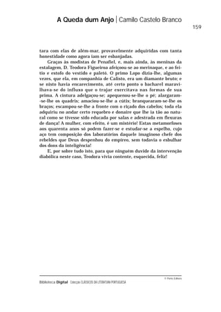 © Porto Editora
Biblioteca Digital Colecção CLÁSSICOS DA LITERATURA PORTUGUESA
tara com elas de além-mar, provavelmente adquiridas com tanta
honestidade como agora iam ser esbanjadas.
Graças às modistas de Penafiel, e, mais ainda, às meninas da
estalagem, D. Teodora Figueiroa afeiçoou-se ao merinaque, e ao fei-
tio e estofo do vestido e paletó. O primo Lopo dizia-lhe, algumas
vezes, que ela, em companhia de Calisto, era um diamante bruto; e
se nisto havia encarecimento, até certo ponto o bacharel maravi-
lhava-se do influxo que o trajar exercitava nas formas de sua
prima. A cintura adelgaçou-se; apequenou-se-lhe o pé; alargaram-
-se-lhe os quadris; amaciou-se-lhe a cútis; branquearam-se-lhe os
braços; escampou-se-lhe a fronte com o riçado dos cabelos; toda ela
adquiriu no andar certo requebro e donaire que lhe ia tão ao natu-
ral como se tivesse sido educada por salas e adestrada em flexuras
de dança! A mulher, com efeito, é um mistério! Estas metamorfoses
aos quarenta anos só podem fazer-se e estudar-se a espelho, cujo
aço tem composição dos laboratórios daquele imaginoso chefe dos
rebeldes que Deus despenhou do empíreo, sem todavia o esbulhar
dos dons da inteligência!
E, por sobre tudo isto, para que ninguém duvide da intervenção
diabólica neste caso, Teodora vivia contente, esquecida, feliz!
A Queda dum Anjo Camilo Castelo Branco
159
 
