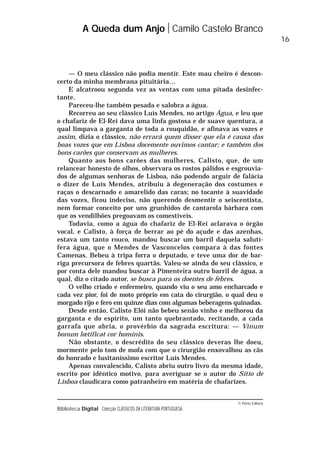 © Porto Editora
Biblioteca Digital Colecção CLÁSSICOS DA LITERATURA PORTUGUESA
— O meu clássico não podia mentir. Este mau cheiro é descon-
certo da minha membrana pituitária…
E alcatroou segunda vez as ventas com uma pitada desinfec-
tante.
Pareceu-lhe também pesada e salobra a água.
Recorreu ao seu clássico Luís Mendes, no artigo Água, e leu que
o chafariz de El-Rei dava uma linfa gostosa e de suave quentura, a
qual limpava a garganta de toda a rouquidão, e afinava as vozes e
assim, dizia o clássico, não errará quem disser que ela é causa das
boas vozes que em Lisboa docemente ouvimos cantar; e também dos
bons carões que conservam as mulheres.
Quanto aos bons carões das mulheres, Calisto, que, de um
relancear honesto de olhos, observara os rostos pálidos e esgrouvia-
dos de algumas senhoras de Lisboa, não podendo arguir de falácia
o dizer de Luís Mendes, atribuiu à degeneração dos costumes e
raças o descarnado e amarelido das caras; no tocante à suavidade
das vozes, ficou indeciso, não querendo desmentir o seiscentista,
nem formar conceito por uns grunhidos de cantarola bárbara com
que os vendilhões pregoavam os comestíveis.
Todavia, como a água do chafariz de El-Rei aclarava o órgão
vocal, e Calisto, à força de berrar ao pé do açude e das azenhas,
estava um tanto rouco, mandou buscar um barril daquela salutí-
fera água, que o Mendes de Vasconcelos compara à das fontes
Camenas. Bebeu à tripa forra o deputado, e teve uma dor de bar-
riga precursora de febres quartãs. Valeu-se ainda do seu clássico, e
por conta dele mandou buscar à Pimenteira outro barril de água, a
qual, diz o citado autor, se busca para os doentes de febres.
O velho criado e enfermeiro, quando viu o seu amo encharcado e
cada vez pior, foi de moto próprio em cata do cirurgião, o qual deu o
morgado rijo e fero em quinze dias com algumas beberagens quinadas.
Desde então, Calisto Elói não bebeu senão vinho e melhorou da
garganta e do espírito, um tanto quebrantado, recitando, a cada
garrafa que abria, o provérbio da sagrada escritura: — Vinum
bonum lœtificat cor hominis.
Não obstante, o descrédito do seu clássico deveras lhe doeu,
mormente pelo tom de mofa com que o cirurgião enxovalhou as cãs
do honrado e lusitaníssimo escritor Luís Mendes.
Apenas convalescido, Calisto abriu outro livro da mesma idade,
escrito por idêntico motivo, para averiguar se o autor do Sítio de
Lisboa claudicara como patranheiro em matéria de chafarizes.
A Queda dum Anjo Camilo Castelo Branco
16
 