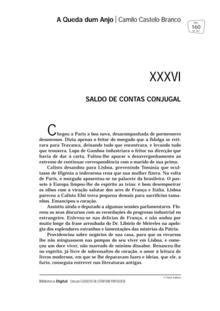 © Porto Editora
Biblioteca Digital Colecção CLÁSSICOS DA LITERATURA PORTUGUESA
Chegou a Paris a boa nova, desacompanhada de pormenores
desonrosos. Dizia apenas o feitor do morgado que a fidalga se reti-
rara para Travanca, deixando tudo que encontrara, e levando tudo
que trouxera. Lopo de Gamboa industriara o feitor na direcção que
havia de dar à carta. Faltou-lhe apurar o desavergonhamento ao
extremo de continuar correspondência com o marido de sua prima.
Calisto desandou para Lisboa, prevenindo Tomásia que ocul-
tasse de Ifigénia a indecorosa cena que sua mulher fizera. Na volta
de Paris, o morgado aposentou-se no palacete da brasileira. O pas-
seio à Europa limpou-lhe do espírito as teias: é bom desempoeirar
os olhos com a viração salutar dos ares de França e Itália. Lisboa
pareceu a Calisto Elói terra pequena demais para sacrifícios tama-
nhos. Emancipou o coração.
Assistiu ainda o deputado a algumas sessões parlamentares. Flo-
reou os seus discursos com as recordações do progresso industrial no
estrangeiro. Enlevou-se nas delícias de França, e não andou por
muito longe da frase arroubada do Dr. Libório de Meireles na apolo-
gia dos esplendores estranhos e lamentações das misérias da Pátria.
Providenciou sobre negócios de sua casa, para que os recursos
lhe não minguassem nas pompas do seu viver em Lisboa, e come-
çou um doce viver, não mareado de mínimo dissabor. Renasceu-lhe
no espírito, já livre de sobressaltos do coração, o amor à leitura de
livros modernos, em que se lhe deparavam luzes e ideias, que ele, a
furto, conseguia entrever nas literaturas antigas.
A Queda dum Anjo Camilo Castelo Branco
160
pág.
de 163
XXXVI
SALDO DE CONTAS CONJUGAL
 