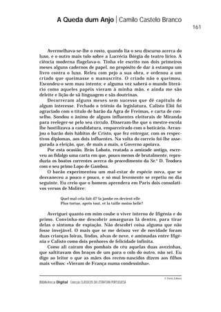 © Porto Editora
Biblioteca Digital Colecção CLÁSSICOS DA LITERATURA PORTUGUESA
Avermelhava-se-lhe o rosto, quando lia o seu discurso acerca do
luxo, e o outro mais tolo sobre a Lucrécia Bórgia do teatro lírico. A
ciência moderna flagelava-o. Tinha ele escrito nos dois primeiros
meses alguns cadernos de papel, no propósito de dar à estampa um
livro contra o luxo. Releu com pejo a sua obra, e ordenou a um
criado que queimasse o manuscrito. O criado não o queimou.
Escondeu-o sem mau intento; e alguma vez saberá o mundo literá-
rio como aqueles papéis vieram à minha mão, e ainda me são
deleite e lição de sã linguagem e sãs doutrinas.
Decorreram alguns meses sem sucesso que dê capítulo de
algum interesse. Fechado o triénio da legislatura, Calisto Elói foi
agraciado com o título de barão da Agra de Freimas, e carta de con-
selho. Sondou o ânimo de alguns influentes eleitorais de Miranda
para reeleger-se pelo seu círculo. Disseram-lhe que o mestre-escola
lhe hostilizava a candidatura, emparceirado com o boticário. Arran-
jou o barão dois hábitos de Cristo, que fez entregar, com os respec-
tivos diplomas, aos dois influentes. Na volta do correio foi-lhe asse-
gurada a eleição, que, de mais a mais, o Governo apoiava.
Por esta ocasião, Brás Lobato, reatada a amizade antiga, escre-
veu ao fidalgo uma carta em que, pouco menos de brutalmente, repro-
duzia os boatos correntes acerca do procedimento da Sr.a
D. Teodora
com o seu primo Lopo de Gamboa.
O barão experimentou um mal-estar de espécie nova, que se
desvaneceu a pouco e pouco, e só mui levemente se repetiu no dia
seguinte. Eu creio que o homem aprendera em Paris dois consolati-
vos versos de Molière:
Quel mal cela fait-il? la jambe en devient-elle
Plus tortue, après tout, et la taille moins belle?
Averiguei quanto em mim coube o viver interno de Ifigénia e do
primo. Convinha-me descobrir amarguras lá dentro, para tirar
delas o sintoma de expiação. Não descobri coisa alguma que não
fosse invejável. O mais que se me deixou ver de novidade foram
duas crianças loiras, lindas, alvas de neve, e amimadas entre Ifigé-
nia e Calisto como dois penhores de felicidade infinita.
Como ali caíram dos pombais do céu aquelas duas avezinhas,
que saltitavam dos braços de um para o colo do outro, não sei. Eu
digo ao leitor o que as mães dos recém-nascidos dizem aos filhos
mais velhos: «Vieram de França numa condessinha».
A Queda dum Anjo Camilo Castelo Branco
161
 