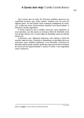 © Porto Editora
Biblioteca Digital Colecção CLÁSSICOS DA LITERATURA PORTUGUESA
Ouvi rosnar que no solar de Travanca também apareceu um
repolhudo menino, que, pelos modos, também veio no cesto de
alguma parte. Se não fossem estas remessas prodigiosas de crian-
ças, acabavam duas ilustríssimas famílias sem posteridade. A
natureza é muito engenhosa.
O barão esperava que a mulher morresse, para legitimar os
seus meninos, um dos quais se chamava Mem de Barbuda como
seu décimo sétimo avô e o outro Egas de Barbuda como seu décimo
oitavo avô.
A baronesa, que, digamo-lo depressa, não rejeitou o título do
marido, esperava que o marido se aniquilasse na perdição dos seus
costumes, para também legitimar o seu Barnabé. Chamava-se
Barnabé aquele gordo menino, gordo que não parecia fruto outoniço
de árvore já tão esgrouvinhada e resseca! O amor é tão engenhoso
como a natureza.
A Queda dum Anjo Camilo Castelo Branco
162
 