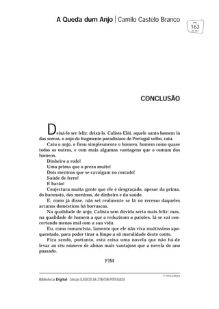 © Porto Editora
Biblioteca Digital Colecção CLÁSSICOS DA LITERATURA PORTUGUESA
Deixá-lo ser feliz: deixá-lo. Calisto Elói, aquele santo homem lá
das serras, o anjo do fragmento paradisíaco do Portugal velho, caiu.
Caiu o anjo, e ficou simplesmente o homem, homem como quase
todos os outros, e com mais algumas vantagens que o comum dos
homens.
Dinheiro a rodo!
Uma prima que o preza muito!
Dois meninos que se cavalgam no costado!
Saúde de ferro!
E barão!
Conjectura muita gente que ele é desgraçado, apesar da prima,
do baronato, dos meninos, do dinheiro e da saúde.
E, como já disse, não sei realmente se lá no recesso daqueles
arcanos domésticos há borrascas.
Na qualidade de anjo, Calisto sem dúvida seria mais feliz; mas,
na qualidade de homem a que o reduziram a paixões, lá se vai con-
certando menos mal com a sua vida.
Eu, como romancista, lamento que ele não viva muitíssimo apo-
quentado, para poder tirar a limpo a sã moralidade deste conto.
Fica sendo, portanto, esta coisa uma novela que não há-de
levar ao céu número de almas mais vantajoso que a novela do ano
passado.
FIM
A Queda dum Anjo Camilo Castelo Branco
163
pág.
de 163
CONCLUSÃO
 
