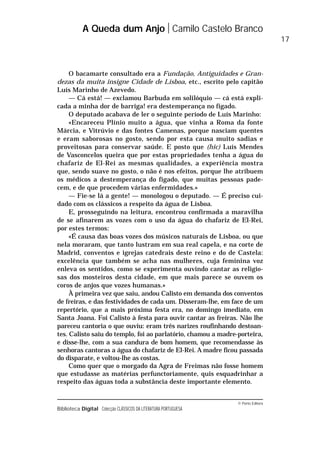 © Porto Editora
Biblioteca Digital Colecção CLÁSSICOS DA LITERATURA PORTUGUESA
O bacamarte consultado era a Fundação, Antiguidades e Gran-
dezas da muita insigne Cidade de Lisboa, etc., escrito pelo capitão
Luís Marinho de Azevedo.
— Cá está! — exclamou Barbuda em solilóquio — cá está expli-
cada a minha dor de barriga! era destemperança no fígado.
O deputado acabava de ler o seguinte período de Luís Marinho:
«Encareceu Plínio muito a água, que vinha a Roma da fonte
Márcia, e Vitrúvio e das fontes Camenas, porque nasciam quentes
e eram saborosas no gosto, sendo por esta causa muito sadias e
proveitosas para conservar saúde. E posto que (hic) Luís Mendes
de Vasconcelos queira que por estas propriedades tenha a água do
chafariz de El-Rei as mesmas qualidades, a experiência mostra
que, sendo suave no gosto, o não é nos efeitos, porque lhe atribuem
os médicos a destemperança do fígado, que muitas pessoas pade-
cem, e de que procedem várias enfermidades.»
— Fie-se lá a gente! — monologou o deputado. — É preciso cui-
dado com os clássicos a respeito da água de Lisboa.
E, prosseguindo na leitura, encontrou confirmada a maravilha
de se afinarem as vozes com o uso da água do chafariz de El-Rei,
por estes termos:
«É causa das boas vozes dos músicos naturais de Lisboa, ou que
nela moraram, que tanto lustram em sua real capela, e na corte de
Madrid, conventos e igrejas catedrais deste reino e do de Castela:
excelência que também se acha nas mulheres, cuja feminina voz
enleva os sentidos, como se experimenta ouvindo cantar as religio-
sas dos mosteiros desta cidade, em que mais parece se ouvem os
coros de anjos que vozes humanas.»
À primeira vez que saiu, andou Calisto em demanda dos conventos
de freiras, e das festividades de cada um. Disseram-lhe, em face de um
repertório, que a mais próxima festa era, no domingo imediato, em
Santa Joana. Foi Calisto à festa para ouvir cantar as freiras. Não lhe
pareceu cantoria o que ouviu: eram três narizes roufinhando destoan-
tes. Calisto saiu do templo, foi ao parlatório, chamou a madre-porteira,
e disse-lhe, com a sua candura de bom homem, que recomendasse às
senhoras cantoras a água do chafariz de El-Rei. A madre ficou passada
do disparate, e voltou-lhe as costas.
Como quer que o morgado da Agra de Freimas não fosse homem
que estudasse as matérias perfunctoriamente, quis esquadrinhar a
respeito das águas toda a substância deste importante elemento.
A Queda dum Anjo Camilo Castelo Branco
17
 