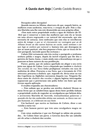 © Porto Editora
Biblioteca Digital Colecção CLÁSSICOS DA LITERATURA PORTUGUESA
Decepções sobre decepções!
Quando morara na Alfama, observara ele que, naquele bairro, as
mulheres eram sardentas, roxo-terra, e crespas de pele. Pois o clás-
sico Marinho saía-lhe com este desmentido aos seus próprios olhos:
«Tem mais outra propriedade oculta a água do chafariz (de El-
-Rei) que é conservar o rosto das mulheres que com ela se lavam
em uma alvura engraçada e cor natural tão encarnada, que não
necessita de unturas, nem confecções que com elas se envelhecem
antes de tempo: o que se vê claramente na vantagem que as de
Alfama levam às dos outros bairros no carão, rosto mimoso e cor
que logo se conhece por natural; e, bastara isto, por desengano às
que as usam postiças, não fora pequeno o fruto, que se tirara de ler
este parágrafo, havendo quem lho recitasse.»
Calisto Elói certamente não iria recitar o parágrafo a nenhuma
senhora pálida e magra, depois da incivil resposta que lhe deu a
porteira de Santa Joana, e mais ainda com a desconfiança em que o
puseram os bons autores da sua predilecção.
Parece, porém, que ele andava aporfiado em afogar o seu recto
juízo nas águas de Lisboa. Lera o deputado que também o chafariz
dos cavalos da rua Nova tinha prodigiosas virtudes em cura de
moléstias de olhos. Procurou a rua Nova, que o terramoto de 1755
soterrara; procurou o chafariz, que, segundo ele, devia estar na rua
dos Capelistas ou Algibebes sucessoras daquela rua. Ninguém lhe
dava conta do chafariz dos cavalos; e alguns logistas interrogados
supuseram que o provinciano não podia beber em fonte que não
tivesse aquela aplicação.
O erudito respondia aos chacoteadores:
— Pois saibam que se perdeu um mirífico chafariz! Rezam os
meus livros que as salubérrimas águas desta fonte perdida tinham
a propriedade oculta de engordar as cavalgaduras que bebiam dela;
e acrescenta Marinho de Azevedo, textualíssimas palavras: e
quando ela faz tão conhecidos efeitos nos animais, os fizera nos cor-
pos humanos, se a beberam em sua fonte.
Um bacharel, que ouvira as lástimas de Calisto, disse a um
vizinho a meia-voz:
— Este homem parece que tem uma cavalgadura magra no
corpo!
Com estas zombarias é que em Portugal os sábios são premia-
dos… Se Calisto fosse um parvo, o Governo dava-lhe um subsídio
até ele achar o chafariz dos cavalos.
A Queda dum Anjo Camilo Castelo Branco
18
 