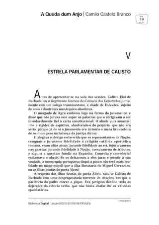 © Porto Editora
Biblioteca Digital Colecção CLÁSSICOS DA LITERATURA PORTUGUESA
Antes de apresentar-se na sala das sessões, Calisto Elói de
Barbuda leu o Regimento Interno da Câmara dos Deputados; junta-
mente com um colega transmontano, o abade de Estevães, sujeito
de anos e doutrinas monárquico-absolutas.
O morgado de Agra embicou logo na forma do juramento, e
disse que não jurava sem aspar as palavras que o obrigavam a ser
inviolavelmente fiel à carta constitucional. O abade quis amaciar-
-lhe a rigidez de espíritos, absolvendo-o do perjúrio, que não era
sério, porque já de si o juramento era irrisório e mera brincadeira
de nenhum peso na balança da justiça divina.
E alegava o clérigo esclarecido que os representantes da Nação,
conquanto jurassem fidelidade à religião católica apostólica
romana, eram aliás ateus; jurando fidelidade ao rei, injuriavam-no
nas gazetas; jurando fidelidade à Nação, avexavam-na de tributos,
e alguns a queriam fundir na Espanha. Comédia e comedoria!
exclamava o abade. Se os deixarmos a eles jurar e mentir à sua
vontade, a monarquia portuguesa daqui a pouco não terá mais rea-
lidade no mapa-múndi que a ilha Barataria do Miguel Cervantes,
ou as ilhas beatas do poeta Alceu!
A respeito das ilhas beatas do poeta Alceu, saiu-se Calisto de
Barbuda com uma despropositada torrente de citações, em que a
paciência do padre esteve a pique. Era perigoso dar-lhe trela às
dejecções da ciência velha, que não havia abafar-lhe as válvulas
ejaculatórias.
A Queda dum Anjo Camilo Castelo Branco
19
pág.
de 163
V
ESTRELA PARLAMENTAR DE CALISTO
 