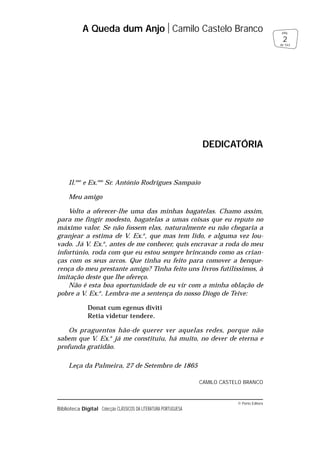 © Porto Editora
Biblioteca Digital Colecção CLÁSSICOS DA LITERATURA PORTUGUESA
Il.mo
e Ex.mo
Sr. António Rodrigues Sampaio
Meu amigo
Volto a oferecer-lhe uma das minhas bagatelas. Chamo assim,
para me fingir modesto, bagatelas a umas coisas que eu reputo no
máximo valor. Se não fossem elas, naturalmente eu não chegaria a
granjear a estima de V. Ex.a
, que mas tem lido, e alguma vez lou-
vado. Já V. Ex.a
, antes de me conhecer, quis encravar a roda do meu
infortúnio, roda com que eu estou sempre brincando como as crian-
ças com os seus arcos. Que tinha eu feito para comover a benque-
rença do meu prestante amigo? Tinha feito uns livros futilíssimos, à
imitação deste que lhe ofereço.
Não é esta boa oportunidade de eu vir com a minha oblação de
pobre a V. Ex.a
. Lembra-me a sentença do nosso Diogo de Teive:
Donat cum egenus diviti
Retia videtur tendere.
Os praguentos hão-de querer ver aquelas redes, porque não
sabem que V. Ex.a
já me constituiu, há muito, no dever de eterna e
profunda gratidão.
Leça da Palmeira, 27 de Setembro de 1865
CAMILO CASTELO BRANCO
A Queda dum Anjo Camilo Castelo Branco
2
pág.
de 163
DEDICATÓRIA
 
