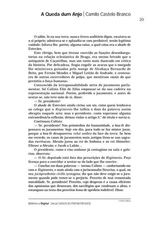 © Porto Editora
Biblioteca Digital Colecção CLÁSSICOS DA LITERATURA PORTUGUESA
O sábio, lá na sua terra, nunca tivera auditório digno, escutava-se
a si próprio; admirava-se e aplaudia-se com perdoável, senão legítima
vaidade; faltava-lhe, porém, alguma coisa, a qual coisa era o abade de
Estevães.
Este clérigo, bem que tivesse exercido as funções desembarga-
tórias na relação eclesiástica de Braga, era menos letrado que o
antiquário de Caçarelhos, mas um tanto mais ilustrado em crítica
da história. Por delicadeza, fingia engolir as araras que o morgado
lhe ministrava guisadas pelo monge de Alcobaça Bernardo de
Brito, por Fernão Mendes e Miguel Leitão de Andrade, e centena-
res de outros escrevedores de polpa, que mentiram «mais do que
permitia a força humana».
Convencido da irresponsabilidade séria do juramento parla-
mentar, foi Calisto Elói de Silos empossar-se da sua cadeira na
representação nacional. Porém, proferido o juramento, e antes de
sentar-se, não teve mão de si, disse:
— Sr. presidente!
O abade de Estevães ainda ciciou um sio, como quem lembrava
ao colega que o Regimento lhe tolhia o dom da palavra assim
abrupta naquele acto; mas o presidente, como esperasse alguma
extraordinária reflexão, deixou violar o artigo 3.° do título e ouviu-o.
Continuou Calisto:
— Sr. presidente! Nos primórdios da humanidade, a boa-fé dis-
pensava os juramentos: hoje em dia, para tudo se faz mister jurar,
porque a boa-fé desapareceu velut umbra da face da terra. Se bem
me recordo, os casos de juramentos mais antigos lêem-se nas sagra-
das escrituras. Abraão jurou ao rei de Sodoma e ao rei Abimélec;
Elieser a Abraão; e Jacob a Labão…
O presidente, como o riso andasse já contagioso na sala e gale-
rias, observou:
— O Sr. deputado está fora das prescrições do Regimento. Peço
licença para o convidar a sentar-se do lado que lhe convier.
— Concluo em duas palavras — tornou Calisto — conformando-me
com o Regimento, e mais ainda com o jurisconsulto Struvius, o qual, no
seu jurisprudentia civilis syntagma, diz que não deve exigir-se o jura-
mento quando pode temer-se o perjúrio. Preceito de mui remontada
moralidade, Sr. presidente! Preceito, cujo desprezo é a causa eficiente
das apostasias que desonram, dos sacrilégios que condenam a alma, e
estampam na testa dos preceitos lema de opróbrio indelével. Disse.
A Queda dum Anjo Camilo Castelo Branco
20
 
