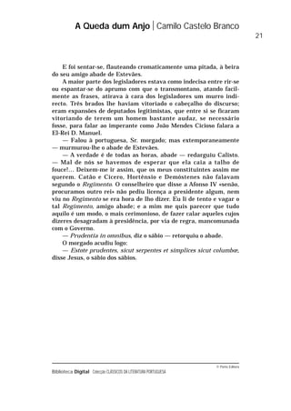 © Porto Editora
Biblioteca Digital Colecção CLÁSSICOS DA LITERATURA PORTUGUESA
E foi sentar-se, flauteando cromaticamente uma pitada, à beira
do seu amigo abade de Estevães.
A maior parte dos legisladores estava como indecisa entre rir-se
ou espantar-se do aprumo com que o transmontano, atando facil-
mente as frases, atirava à cara dos legisladores um murro indi-
recto. Três brados lhe haviam vitoriado o cabeçalho do discurso;
eram expansões de deputados legitimistas, que entre si se ficaram
vitoriando de terem um homem bastante audaz, se necessário
fosse, para falar ao imperante como João Mendes Cicioso falara a
El-Rei D. Manuel.
— Falou à portuguesa, Sr. morgado; mas extemporaneamente
— murmurou-lhe o abade de Estevães.
— A verdade é de todas as horas, abade — redarguiu Calisto.
— Mal de nós se havemos de esperar que ela caia a talho de
fouce!… Deixem-me ir assim, que os meus constituintes assim me
querem. Catão e Cícero, Hortênsio e Demóstenes não falavam
segundo o Regimento. O conselheiro que disse a Afonso IV «senão,
procuramos outro rei» não pediu licença a presidente algum, nem
viu no Regimento se era hora de lho dizer. Eu li de tento e vagar o
tal Regimento, amigo abade; e a mim me quis parecer que tudo
aquilo é um modo, o mais cerimonioso, de fazer calar aqueles cujos
dizeres desagradam à presidência, por via de regra, mancomunada
com o Governo.
— Prudentia in omnibus, diz o sábio — retorquiu o abade.
O morgado acudiu logo:
— Estote prudentes, sicut serpentes et simplices sicut columbœ,
disse Jesus, o sábio dos sábios.
A Queda dum Anjo Camilo Castelo Branco
21
 