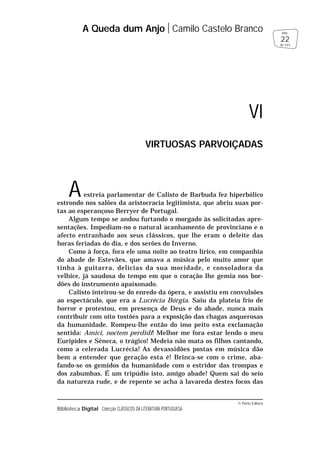 © Porto Editora
Biblioteca Digital Colecção CLÁSSICOS DA LITERATURA PORTUGUESA
Aestreia parlamentar de Calisto de Barbuda fez hiperbólico
estrondo nos salões da aristocracia legitimista, que abriu suas por-
tas ao esperançoso Berryer de Portugal.
Algum tempo se andou furtando o morgado às solicitadas apre-
sentações. Impediam-no o natural acanhamento de provinciano e o
afecto entranhado aos seus clássicos, que lhe eram o deleite das
horas feriadas do dia, e dos serões do Inverno.
Como à força, fora ele uma noite ao teatro lírico, em companhia
do abade de Estevães, que amava a música pelo muito amor que
tinha à guitarra, delícias da sua mocidade, e consoladora da
velhice, já saudosa do tempo em que o coração lhe gemia nos bor-
dões do instrumento apaixonado.
Calisto inteirou-se do enredo da ópera, e assistiu em convulsões
ao espectáculo, que era a Lucrécia Bórgia. Saiu da plateia frio de
horror e protestou, em presença de Deus e do abade, nunca mais
contribuir com oito tostões para a exposição das chagas asquerosas
da humanidade. Rompeu-lhe então do imo peito esta exclamação
sentida: Amici, noctem perdidi! Melhor me fora estar lendo o meu
Eurípides e Séneca, o trágico! Medeia não mata os filhos cantando,
como a celerada Lucrécia! As devassidões postas em música dão
bem a entender que geração esta é! Brinca-se com o crime, aba-
fando-se os gemidos da humanidade com o estridor das trompas e
dos zabumbas. É um tripúdio isto, amigo abade! Quem sai do seio
da natureza rude, e de repente se acha à lavareda destes focos das
A Queda dum Anjo Camilo Castelo Branco
22
pág.
de 163
VI
VIRTUOSAS PARVOIÇADAS
 