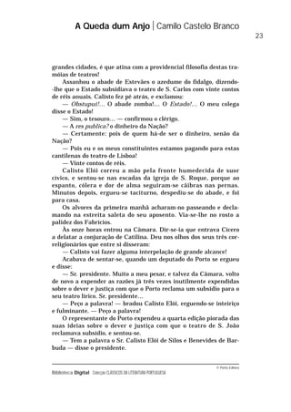 © Porto Editora
Biblioteca Digital Colecção CLÁSSICOS DA LITERATURA PORTUGUESA
grandes cidades, é que atina com a providencial filosofia destas tra-
móias de teatros!
Assanhou o abade de Estevães o azedume do fidalgo, dizendo-
-lhe que o Estado subsidiava o teatro de S. Carlos com vinte contos
de réis anuais. Calisto fez pé atrás, e exclamou:
— Obstupui!… O abade zomba!… O Estado!… O meu colega
disse o Estado!
— Sim, o tesouro… — confirmou o clérigo.
— A res publica? o dinheiro da Nação?
— Certamente: pois de quem há-de ser o dinheiro, senão da
Nação?
— Pois eu e os meus constituintes estamos pagando para estas
cantilenas do teatro de Lisboa!
— Vinte contos de réis.
Calisto Elói correu a mão pela fronte humedecida de suor
cívico, e sentou-se nas escadas da igreja de S. Roque, porque ao
espanto, cólera e dor de alma seguiram-se cãibras nas pernas.
Minutos depois, ergueu-se taciturno, despediu-se do abade, e foi
para casa.
Os alvores da primeira manhã acharam-no passeando e decla-
mando na estreita saleta do seu aposento. Via-se-lhe no rosto a
palidez dos Fabrícios.
Às onze horas entrou na Câmara. Dir-se-ia que entrava Cícero
a delatar a conjuração de Catilina. Deu nos olhos dos seus três cor-
religionários que entre si disseram:
— Calisto vai fazer alguma interpelação de grande alcance!
Acabava de sentar-se, quando um deputado do Porto se ergueu
e disse:
— Sr. presidente. Muito a meu pesar, e talvez da Câmara, volto
de novo a expender as razões já três vezes inutilmente expendidas
sobre o dever e justiça com que o Porto reclama um subsídio para o
seu teatro lírico. Sr. presidente…
— Peço a palavra! — bradou Calisto Elói, erguendo-se inteiriço
e fulminante. — Peço a palavra!
O representante do Porto expendeu a quarta edição piorada das
suas ideias sobre o dever e justiça com que o teatro de S. João
reclamava subsídio, e sentou-se.
— Tem a palavra o Sr. Calisto Elói de Silos e Benevides de Bar-
buda — disse o presidente.
A Queda dum Anjo Camilo Castelo Branco
23
 