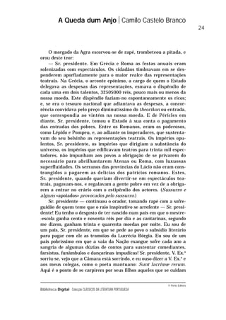 © Porto Editora
Biblioteca Digital Colecção CLÁSSICOS DA LITERATURA PORTUGUESA
O morgado da Agra escorvou-se de rapé, trombeteou a pitada, e
orou deste teor:
— Sr. presidente. Em Grécia e Roma as festas anuais eram
solenizadas com espectáculos. Os cidadãos timbravam em se des-
penderem aporfiadamente para o maior realce das representações
teatrais. Na Grécia, o arconte epónimo, a cargo de quem o Estado
delegava as despesas das representações, esmava o dispêndio de
cada uma em dois talentos, 3250$000 réis, pouco mais ou menos da
nossa moeda. Este dispêndio faziam-no espontaneamente os ricos;
e, se era o tesouro nacional que adiantava as despesas, a concor-
rência convidava pelo preço diminutíssimo do theorikon ou entrada,
que correspondia ao vintém na nossa moeda. E de Péricles em
diante, Sr. presidente, tomou o Estado à sua conta o pagamento
das entradas dos pobres. Entre os Romanos, eram os poderosos,
como Lépido e Pompeu, e, ao adiante os imperadores, que sustenta-
vam do seu bolsinho as representações teatrais. Os impérios opu-
lentos, Sr. presidente, os impérios que dirigiam a substância do
universo, os impérios que edificavam teatros para trinta mil espec-
tadores, não impunham aos povos a obrigação de se privarem do
necessário para abrilhantarem Atenas ou Roma, com luxuosas
superfluidades. Os serranos das províncias do Lácio não eram cons-
trangidos a pagarem as delícias dos patrícios romanos. Estes,
Sr. presidente, quando queriam divertir-se em espectáculos tea-
trais, pagavam-nos, e regalavam a gente pobre em vez de a obriga-
rem a entrar no erário com o estipêndio dos actores. (Sussurro e
alguns «apoiados» provocados pelo sussurro.)
Sr. presidente — continuou o orador, tomando rapé com a sofre-
guidão de quem teme que o raio inspirativo se arrefente — Sr. presi-
dente! Eu tenho o desgosto de ter nascido num país em que o mestre-
-escola ganha cento e noventa réis por dia e as cantarinas, segundo
me dizem, ganham trinta e quarenta moedas por noite. Eu sou de
um país, Sr. presidente, em que se pede ao povo o subsídio literário
para pagar com ele as tramóias da Lucrécia Bórgia. Eu sou de um
país pobríssimo em que a vaia da Nação exangue sofre cada ano a
sangria de algumas dúzias de contos para sustentar comediantes,
farsistas, funâmbulos e dançarinas impudicas! Sr. presidente, V. Ex.a
sorriu-se, vejo que a Câmara está sorrindo, e eu ouso dizer a V. Ex.a
e
aos meus colegas, como o poeta mantuano: Sunt lacrimœ rerum.
Aqui é o ponto de se carpirem por seus filhos aqueles que se cuidam
A Queda dum Anjo Camilo Castelo Branco
24
 