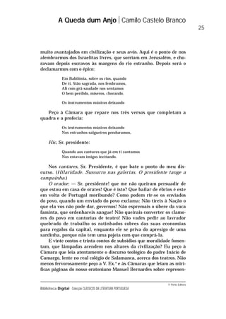 © Porto Editora
Biblioteca Digital Colecção CLÁSSICOS DA LITERATURA PORTUGUESA
muito avantajados em civilização e seus avós. Aqui é o ponto de nos
alembrarmos dos Israelitas livres, que sorriam em Jerusalém, e cho-
ravam depois escravos às margens do rio estranho. Depois será o
declamarmos com o épico:
Em Babilónia, sobre os rios, quando
De ti, Sião sagrada, nos lembramos,
Ali com grã saudade nos sentamos
O bem perdido, míseros, chorando.
Os instrumentos músicos deixando
Peço à Câmara que repare nos três versos que completam a
quadra e a profecia:
Os instrumentos músicos deixando
Nos estranhos salgueiros penduramos,
Hic, Sr. presidente:
Quando aos cantares que já em ti cantamos
Nos estavam imigos incitando.
Nos cantares, Sr. Presidente, é que bate o ponto do meu dis-
curso. (Hilaridade. Sussurro nas galerias. O presidente tange a
campainha.)
O orador: — Sr. presidente! que me não queiram persuadir de
que estou em casa de orates! Que é isto? Que bailar de ébrios é este
em volta de Portugal moribundo? Como podem rir-se os enviados
do povo, quando um enviado do povo exclama: Não tireis à Nação o
que ela vos não pode dar, governos! Não espremais o úbere da vaca
faminta, que ordenhareis sangue! Não queirais converter os clamo-
res do povo em cantorias de teatro! Não vades pedir ao lavrador
quebrado de trabalho os ratinhados cobres das suas economias
para regalos da capital, enquanto ele se priva do apresigo de uma
sardinha, porque não tem uma pojeia com que comprá-la.
E vinte contos e trinta contos de subsídios que moralidade fomen-
tam, que lâmpadas acendem nos altares da civilização? Eu peço à
Câmara que leia atentamente o discurso teológico do padre Inácio de
Camargo, lente no real colégio de Salamanca, acerca dos teatros. Não
menos fervorosamente peço a V. Ex.a
e às Câmaras que leiam as mirí-
ficas páginas do nosso oratoniano Manuel Bernardes sobre represen-
A Queda dum Anjo Camilo Castelo Branco
25
 