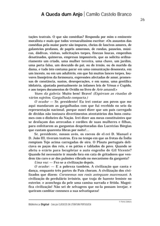 © Porto Editora
Biblioteca Digital Colecção CLÁSSICOS DA LITERATURA PORTUGUESA
tações teatrais. O que são comédias? Responda por mim o eminente
moralista e mais que todos vernaculíssimo escritor: «Os assuntos das
comédias pela maior parte são impuros, cheios de lascivos amores, de
galanteios profanos, de papéis amorosos, de rondas, passeios, músi-
cas, dádivas, visitas, solicitações torpes, finezas loucas, empenhos
desatinados, quimeras, empresas impossíveis, que as solicita ordina-
riamente um criado, uma mulher terceira, uma chave, um jardim,
uma porta falsa, um descuido do pai, ou do irmão, ou do marido da
dama, e tudo isto costuma parar em uma comunicação desonesta, em
um incesto, ou em um adultério, em que há muitos lances torpes, lou-
vores lisonjeiros da formosura, expressões afectadas de amor, promes-
sas de constância, sustos, desesperações, e em suma, uma gentílica
idolatria, ajustada pontualmente às infames leis de Vénus e Cupido,
e aos torpes documentos de Ovídio no livro de Arte amandi.»
Vozes da galeria: Muito bem! Bravo! (Espirram as risadas de
vários sujeitos. Gargalhada compacta.)
O orador — Sr. presidente! Eu irei contar aos povos que me
aqui mandaram as gargalhadas com que fui recebido no seio da
representação nacional, porque ousei dizer que um país carregado
de dívidas não instaura divertimentos atentatórios dos bons costu-
mes com o dinheiro da Nação. Irei dizer aos meus constituintes que
se desfaçam das arrecadas e cordões de suas mulheres e filhas,
para enfeitarem as gargantas despeitoradas das Lucrécias Bórgias
que custam quarenta libras por noite!…
Sr. presidente, nossos avós, os coevos de el-rei D. Manuel e
D. João III, tiveram teatros. Era no tempo em que as frotas da Índia
rompiam Tejo acima carregadas de oiro. O Plauto português deli-
ciava os paços dos reis, e os pátios e tablados do povo. Quando se
abriu o erário para locupletar o auto engenho de Gil Vicente?
Quando foi necessário ir mundo fora em cata de gritadores que ven-
dem tão caro o ar dos pulmões vibrado no mecanismo da garganta?
Uma voz: — Fez-se a civilização depois.
O orador: — E a pobreza também. A civilização que canta e
dança, enquanto três partes do País choram. A civilização dos civi-
lizados que dizem: Coronemus nos rosis antequam marcessant. A
civilização do perdulário irrisório, que traja de luzente lemiste no
exterior, e aconchega da pele uma camisa surrada e fétida. Magní-
fica civilização! Não sei de selvagens que no-la possam invejar, e
queiram cambiar connosco a sua selvatiqueza!
A Queda dum Anjo Camilo Castelo Branco
26
 