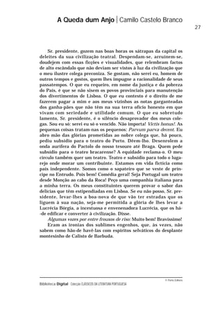 © Porto Editora
Biblioteca Digital Colecção CLÁSSICOS DA LITERATURA PORTUGUESA
Sr. presidente, gozem nas boas horas os sátrapas da capital os
deleites da sua civilização teatral. Despendam-se, arruínem-se,
doudejem com essas ficções e visualidades, que relembram factos
de alto escândalo que não deviam ser vistos à luz da civilização que
o meu ilustre colega preconiza. Se gostam, não serei eu, homem de
outros tempos e gostos, quem lhes impugne a racionalidade de seus
passatempos. O que eu requeiro, em nome da justiça e da pobreza
do País, é que se não sisem os povos provinciais para manutenção
dos divertimentos de Lisboa. O que eu contesto é o direito de me
fazerem pagar a mim e aos meus vizinhos as notas garganteadas
dos ganha-pães que não têm na sua terra ofício honesto em que
vivam com seriedade e utilidade comum. O que eu sobretudo
lamento, Sr. presidente, é o silêncio desaprovador dos meus cole-
gas. Sou eu só: serei eu só o vencido. Não importa! Victis honus!. As
pequenas coisas tratam-nas os pequenos: Parvum parva decent. Eu
abro mão das glórias prometidas ao nobre colega que, há pouco,
pediu subsídio para o teatro do Porto. Dêem-lho. Desenrolem a
onda aurífera do Pactolo do nosso tesouro até Braga. Quem pede
subsídio para o teatro bracarense? A equidade reclama-o. O meu
círculo também quer um teatro. Teatro e subsídio para todo o luga-
rejo onde morar um contribuinte. Estamos em vida fictícia como
país independente. Somos como o sapateiro que se veste de prín-
cipe no Entrudo. Pois bem! Comédia geral! Seja Portugal um teatro
desde Monção ao cabo da Roca! Peço uma companhia italiana para
a minha terra. Os meus constituintes querem provar o sabor das
delícias que têm estipendiadas em Lisboa. Se eu não posso, Sr. pre-
sidente, levar-lhes a boa-nova de que vão ter estradas que os
liguem à sua nação, seja-me permitida a glória de lhes levar a
Lucrécia Bórgia, a incestuosa e envenenadora Lucrécia, que os há-
-de edificar e converter à civilização. Disse.
Algumas vozes por entre frouxos de riso: Muito bem! Bravíssimo!
Eram as ironias dos sublimes engenhos, que, às vezes, não
sabem como hão-de havê-las com espíritos selváticos do desplante
montesinho de Calisto de Barbuda.
A Queda dum Anjo Camilo Castelo Branco
27
 