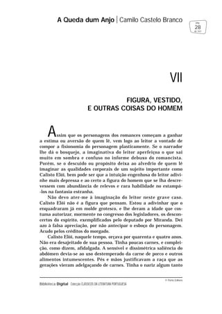 © Porto Editora
Biblioteca Digital Colecção CLÁSSICOS DA LITERATURA PORTUGUESA
Assim que os personagens dos romances começam a ganhar
a estima ou aversão de quem lê, vem logo ao leitor a vontade de
compor a fisionomia do personagem plasticamente. Se o narrador
lhe dá o bosquejo, a imaginativa do leitor aperfeiçoa o que sai
muito em sombra e confuso no informe debuxo do romancista.
Porém, se o descuido ou propósito deixa ao alvedrio de quem lê
imaginar as qualidades corporais de um sujeito importante como
Calisto Elói, bem pode ser que a intuição engenhosa do leitor adivi-
nhe mais depressa e ao certo a figura do homem que se lha descre-
vessem com abundância de relevos e rara habilidade no estampá-
-los na fantasia estranha.
Não devo ater-me à imaginação do leitor neste grave caso.
Calisto Elói não é a figura que pensam. Estou a adivinhar que o
enquadraram já em molde grotesco, e lhe deram a idade que cos-
tuma autorizar, mormente no congresso dos legisladores, os descon-
certos do espírito, exemplificados pelo deputado por Miranda. Dei
azo à falsa apreciação, por não antecipar o esboço do personagem.
Acudo pelos créditos do morgado.
Calisto Elói, naquele tempo, orçava por quarenta e quatro anos.
Não era desajeitado de sua pessoa. Tinha poucas carnes, e complei-
ção, como dizem, afidalgada. A sensível e dissimétrica saliência do
abdómen devia-se ao uso destemperado da carne de porco e outros
alimentos intumescentes. Pés e mãos justificavam a raça que as
gerações vieram adelgaçando de carnes. Tinha o nariz algum tanto
A Queda dum Anjo Camilo Castelo Branco
28
pág.
de 163
VII
FIGURA, VESTIDO,
E OUTRAS COISAS DO HOMEM
 