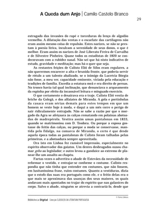© Porto Editora
Biblioteca Digital Colecção CLÁSSICOS DA LITERATURA PORTUGUESA
estragado das invasões do rapé e torceduras do lenço de algodão
vermelho. A dilatação das ventas e o escarlate das cartilagens não
eram assim mesmo coisa de repulsão. Estes narizes, se não se pres-
tam à poesia lírica, inculcam a serenidade de seus donos, o que é
melhor. Eram assim os narizes de José Liberato Freira de Carvalho
e de Silvestre Pinheiro. Quase todos os estadistas de 1820 se con-
decoravam com a rubidez nasal. Não sei que há nisto indicativo de
estudo, gravidade e meditação; mas há o quer que seja.
As restantes feições de Calisto Elói de Silos eram regulares, a
não querermos encarecer a alta e brunida fronte, que poderia servir
de rótulo a um talento abalizado, se o inimigo da Lucrécia Bórgia
não fosse, a meu ver, capacidade eminente, viciada pela educação e
tradições de família. Excedia a estatura meã e era direito de pernas.
No tronco havia tal qual inclinação, que denunciava o arqueamento
da espinha por efeito da incansável leitura e minguado exercício.
O que certamente o desairava era o traje. Calisto Elói vestia de
briche da Golegã, e dos alfaiates de Miranda. A gola e portinholas
da casaca eram sérias demais para estes tempos em que um
homem se veste hoje à moda, e daqui a um mês corre o perigo de
sair ridiculamente entrajado. Não se sabe a razão por que o mor-
gado da Agra se afeiçoara às calças rematando em polainas abotoa-
das de madrepérola. Vestira assim umas pantalonas em 1833,
quando se matrimoniou com D. Teodora. Ou porque a esposa gos-
tasse do feitio das calças, ou porque a moda se conservasse, man-
tida pelo fidalgo, na comarca de Miranda, o certo é que desde
aquela época todas as pantalonas de Calisto foram talhadas pelas
primeiras, e a abotoadura sempre aproveitada.
Ora isto em Lisboa fez razoável impressão, especialmente no
espírito observador dos gaiatos. Um destes desbragados ousou cha-
mar gebo ao legislador; e outro levou a gandaíce ao extremo de pla-
near-lhe um assalto ao chapéu.
Fartas vezes o advertira o abade de Estevães da necessidade de
reformar o vestido, e entrajar-se conforme o costume. Calisto res-
pondia que não tinha que entender em costumes, que não fossem,
em lusitaníssima frase, ruins costumes. Quanto a vestiduras, dizia
que o estofo das suas era português como ele, e o feitio delas era o
que mais se aproximava das usanças dos seus maiores, os quais
andavam mais apontados no trajar do espírito que nas galanices do
corpo. Salvo o abade, ninguém se atrevia a contrariá-lo, desde que
A Queda dum Anjo Camilo Castelo Branco
29
 