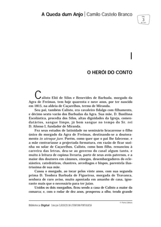 Calisto Elói de Silos e Benevides de Barbuda, morgado da
Agra de Freimas, tem hoje quarenta e nove anos, por ter nascido
em 1815, na aldeia de Caçarelhos, termo de Miranda.
Seu pai, também Calisto, era cavaleiro fidalgo com filhamento,
e décimo sexto varão dos Barbudas da Agra. Sua mãe, D. Basilissa
Escolástica, procedia dos Silos, altas dignidades da Igreja, comen-
datários, sangue limpo, já bom sangue no tempo do Sr. rei
D. Afonso I, fundador de Miranda.
Fez seus estudos de latinidade no seminário bracarense o filho
único do morgado da Agra de Freimas, destinando-se a doutora-
mento in utroque jure. Porém, como quer que o pai lhe falecesse, e
a mãe contrariasse a projectada formatura, em razão de ficar sozi-
nha no solar de Caçarelhos, Calisto, como bom filho, renunciou à
carreira das letras, deu-se ao governo do casal algum tanto, e
muito à leitura de copiosa livraria, parte de seus avós paternos, e a
maior dos doutores em cânones, cónegos, desembargadores do ecle-
siástico, catedráticos, chantres, arcediagos e bispos, parentela ilus-
tríssima de sua mãe.
Casou o morgado, ao tocar pelos vinte anos, com sua segunda
prima D. Teodora Barbuda de Figueiroa, morgada de Travanca,
senhora de raro aviso, muito apontada em amanho de casa, igno-
rante mais que o necessário para ter juízo.
Unidos os dois morgadios, ficou sendo a casa de Calisto a maior da
comarca; e, com o rodar de dez anos, prosperou a olho, tendo grande
© Porto Editora
Biblioteca Digital Colecção CLÁSSICOS DA LITERATURA PORTUGUESA
A Queda dum Anjo Camilo Castelo Branco
3
pág.
de 163
I
O HERÓI DO CONTO
 