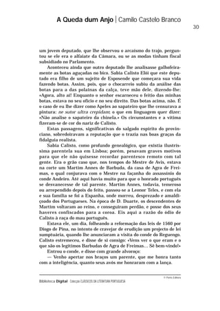 © Porto Editora
Biblioteca Digital Colecção CLÁSSICOS DA LITERATURA PORTUGUESA
um jovem deputado, que lhe observou o arcaísmo do trajo, pergun-
tou se ele era o alfaiate da Câmara, ou se as modas tinham fiscal
subsidiado no Parlamento.
Aconteceu ainda que outro deputado lhe analisasse galhofeira-
mente as botas aguçadas no bico. Sabia Calisto Elói que este depu-
tado era filho de um sujeito de Esposende que começara sua vida
fazendo botas. Assim, pois, que o chocarreio subiu da análise das
botas para a das polainas da calça, teve mão dele, dizendo-lhe:
«Agora, alto aí! Enquanto o senhor escarneceu o feitio das minhas
botas, estava no seu ofício e no seu direito. Das botas acima, não. É
o caso de eu lhe dizer como Apeles ao sapateiro que lhe censurava a
pintura: ne sutor ultra crepidam; o que em linguagem quer dizer:
«Não analise o sapateiro da chinela.» Os circunstantes e a vítima
fizeram-se de cor do nariz de Calisto.
Estas passagens, significativas do salgado espírito do provin-
ciano, sobredoiravam a reputação que o trazia nas boas graças da
fidalguia realista.
Sabia Calisto, como profundo genealógico, que existia ilustrís-
sima parentela sua em Lisboa; porém, pesavam graves motivos
para que ele não quisesse recordar parentesco remoto com tal
gente. Era o grão caso que, nos tempos do Mestre de Avis, estava
na corte um Martim Annes de Barbuda, da casa de Agra de Frei-
mas, o qual conjurava com o Mestre na façanha do assassínio do
conde Andeiro. Até aqui havia muito para que o honrado português
se desvanecesse de tal parente. Martim Annes, todavia, temeroso
ou arrependido depois do feito, passou-se a Leonor Teles, e com ela
e sua família se foi a Espanha, onde morreu, desprezado e amaldi-
çoado dos Portugueses. Na época de D. Duarte, os descendentes de
Martim voltaram ao reino, e conseguiram perdão, e posse dos seus
haveres confiscados para a coroa. Eis aqui a razão do ódio de
Calisto à raça do mau português.
Estava ele, um dia, folheando a reformação das leis de 1560 por
Diogo de Pina, no intento de cravejar de erudição um projecto de lei
sumptuária, quando lhe anunciaram a visita do conde do Reguengo.
Calisto estremeceu, e disse de si consigo: «Vens ver o que eram e o
que são os legítimos Barbudas de Agra de Freimas… Sê bem-vindo!»
Entrou o conde, e disse com grande alvoroço:
— Venho apertar nos braços um parente, que me honra tanto
com a inteligência, quanto seus avós me honraram com a lança.
A Queda dum Anjo Camilo Castelo Branco
30
 