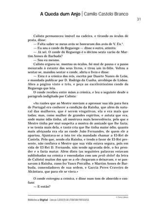 © Porto Editora
Biblioteca Digital Colecção CLÁSSICOS DA LITERATURA PORTUGUESA
Calisto permaneceu imóvel na cadeira, e tirando os óculos de
prata, disse:
— Falta saber se meus avós se honraram dos avós de V. Ex.a
.
— Eu sou o conde do Reguengo — disse o outro, atónito.
— Já sei. O conde do Reguengo é o décimo sexto varão de Mar-
tim Annes de Barbuda?
— Sou eu mesmo.
Calisto ergueu-se, montou os óculos, foi mui de pausa e a passo
mesurado à estante dos seus livros, e tirou um in-fólio. Voltou a
sentar-se, mandou sentar o conde, abriu o livro e disse:
— Esta é a crónica dos reis, escrita por Duarte Nunes de Leão,
e mandada publicar por D. Rodrigo da Cunha, arcebispo de Lisboa.
Abro a página vinte e três, e peço ao excelentíssimo conde do
Reguengo que leia.
O conde recebeu entre mãos a crónica, e leu o seguinte desde o
parágrafo indigitado por Calisto:
«As razões que ao Mestre moviam a apressar sua ida para fora
de Portugal era conhecer a condição da Rainha, que além do natu-
ral das mulheres, que é serem vingativas, ela o era mais que
todas; mas, como mulher de grandes espíritos, e astuta que era,
onde maior ódio tinha, ali mostrava mais benevolência, pelo que o
Mestre tinha por mui suspeita a mostra de amizade que lhe fazia,
e se temia mais dela, e tanto cria que lhe tinha maior ódio, quanto
mais afeiçoada era ela ao conde João Fernandes, de quem ele a
apartou. Ajuntava-se a isto ter ela mandado chamar a El-Rei de
Castela. Pelo que, sendo ela Rainha, e tendo o favor de El-Rei pre-
sente, não confiava o Mestre que sua vida estava segura, pois em
vida de El-Rei D. Fernando, não sendo agravada dele, o fez pren-
der e o faria matar. Além disto (as seguintes palavras estavam
sublinhadas na crónica e emendadas com um proh dolor! da letra
de Calisto) muitos dos que se a ele chegaram o deixavam, e se pas-
savam à Rainha, como fez Vasco Porcalho, e Martim Annes de Bar-
buda, comendadores de sua ordem, e Garcia Peres Craveiro de
Alcântara, que para ele se viera.»
O conde entregou a crónica, e disse num tom de aborrido e con-
fuso:
— E então?
A Queda dum Anjo Camilo Castelo Branco
31
 