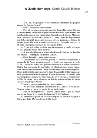 © Porto Editora
Biblioteca Digital Colecção CLÁSSICOS DA LITERATURA PORTUGUESA
— É V. Ex.a
da progénie desse Barbuda infamado na página
eterna de Duarte Nunes?
— Sou — respondeu ufanamente.
— Pois vá em paz, que eu não procedo desses Barbudas. Eu sou
o décimo sexto varão de Gonçalo Pero de Barbuda, que morreu em
Aljubarrota, na ala dos namorados. Gonçalo era irmão de Martim;
mas, ao entrar na batalha, pediu a D. João I que lhe legitimasse
um filho natural, para que, no caso de ele perecer, os filhos do
irmão tredo lhe não manchassem o solar. Gonçalo morreu, e
D. João I cumpriu a vontade do português de lei.
— O que daí infiro — disse sarcasticamente o conde — é que
V. Ex.a
procede de um filho natural.
— A mãe do filho natural era abadessa de Vairão, da família
dos Alvins — redarguiu triunfante Calisto.
— Coito danado! — retorquiu o conde.
— Discutamos estes pontos graves — voltou serenamente o
morgado da Agra, tomando rapé. — A décima segunda avó de
V. Ex.a
, Jerónima Talha, era judia de Sesimbra, e esteve como cuvi-
lheira dos sobrinhos de um Heitor de Barbuda com quem casou.
Sua tresavó enviuvou sem filhos e casou com um filho do capelão.
Deste matrimónio nasceu seu avô Luís de Almeida de Barbuda, que
foi o primeiro conde de Reguengo. Reconciliemo-nos, Sr. conde, pelo
que respeita ao sangue de coito danado, se V. Ex.a
quer emparelhar
o filho do padre com a abadessa de Vairão, tia da mulher de Nuno
Álvares Pereira por Alvins.
O conde ergueu-se acendido de raiva, e disse:
— No que não podemos emparelhar, Sr. Calisto, é na tolice.
Vou-me embora, com a vergonha de ter aqui vindo.
— Não vá envergonhado — acudiu Calisto Elói — que eu é que
me hei-de forrar à vergonha de dizer que V. Ex.a
veio cá.
E, passando a pena de ferro na página da crónica, rasgou a
linha que dizia Martim Annes de Barbuda.
A Queda dum Anjo Camilo Castelo Branco
32
 