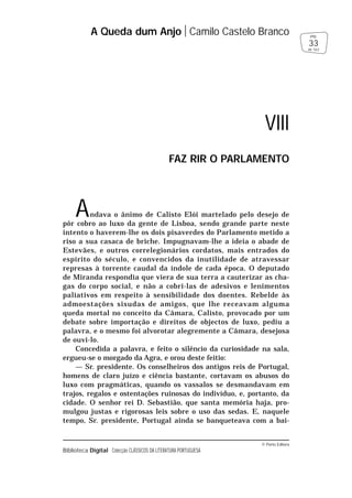 © Porto Editora
Biblioteca Digital Colecção CLÁSSICOS DA LITERATURA PORTUGUESA
Andava o ânimo de Calisto Elói martelado pelo desejo de
pôr cobro ao luxo da gente de Lisboa, sendo grande parte neste
intento o haverem-lhe os dois pisaverdes do Parlamento metido a
riso a sua casaca de briche. Impugnavam-lhe a ideia o abade de
Estevães, e outros correlegionários cordatos, mais entrados do
espírito do século, e convencidos da inutilidade de atravessar
represas à torrente caudal da índole de cada época. O deputado
de Miranda respondia que viera de sua terra a cauterizar as cha-
gas do corpo social, e não a cobri-las de adesivos e lenimentos
paliativos em respeito à sensibilidade dos doentes. Rebelde às
admoestações sisudas de amigos, que lhe receavam alguma
queda mortal no conceito da Câmara, Calisto, provocado por um
debate sobre importação e direitos de objectos de luxo, pediu a
palavra, e o mesmo foi alvorotar alegremente a Câmara, desejosa
de ouvi-lo.
Concedida a palavra, e feito o silêncio da curiosidade na sala,
ergueu-se o morgado da Agra, e orou deste feitio:
— Sr. presidente. Os conselheiros dos antigos reis de Portugal,
homens de claro juízo e ciência bastante, cortavam os abusos do
luxo com pragmáticas, quando os vassalos se desmandavam em
trajos, regalos e ostentações ruinosas do indivíduo, e, portanto, da
cidade. O senhor rei D. Sebastião, que santa memória haja, pro-
mulgou justas e rigorosas leis sobre o uso das sedas. E, naquele
tempo, Sr. presidente, Portugal ainda se banqueteava com a bai-
A Queda dum Anjo Camilo Castelo Branco
33
pág.
de 163
VIII
FAZ RIR O PARLAMENTO
 