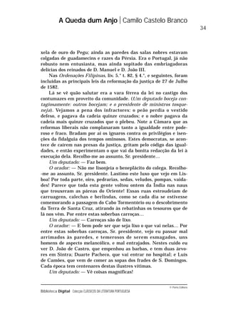 © Porto Editora
Biblioteca Digital Colecção CLÁSSICOS DA LITERATURA PORTUGUESA
xela de ouro do Pegu; ainda as paredes das salas nobres estavam
colgadas de guadamecins e razes da Pérsia. Era o Portugal, já não
robusto nem entusiasta, mas ainda sopitado das embriagadoras
delícias dos reinados de D. Manuel e D. João III.
Nas Ordenações Filipinas, liv. 5.° t. 82, § 4.°, e seguintes, foram
incluídas as principais leis da reformação da justiça de 27 de Julho
de 1582.
Lá se vê quão salutar era a vara férrea da lei no castigo dos
contumazes em proveito da comunidade. (Um deputado boceja con-
tagiosamente: outros bocejam; e o presidente de ministros tosque-
neja). Vejamos a pena dos infractores: o peão perdia o vestido
defeso, e pagava da cadeia quinze cruzados; e o nobre pagava da
cadeia mais quinze cruzados que o plebeu. Note a Câmara que as
reformas liberais não complanaram tanto a igualdade entre pode-
roso e fraco. Bradam por aí os ignaros contra os privilégios e isen-
ções da fidalguia dos tempos ominosos. Estes democratas, se acon-
tece de caírem nas presas da justiça, gritam pelo código das igual-
dades, e então experimentam o que vai da bonita redacção da lei à
execução dela. Recolho-me ao assunto, Sr. presidente…
Um deputado: — Faz bem.
O orador: — Não me lisonjeia o beneplácito do colega. Recolho-
-me ao assunto, Sr. presidente. Lastimo este luxo que vejo em Lis-
boa! Por toda parte, oiro, pedrarias, sedas, veludos, pompas, vaida-
des! Parece que toda esta gente voltou ontem da Índia nas naus
que trouxeram as páreas do Oriente! Essas ruas estroudeiam de
carruagens, calechas e berlindas, como se cada dia se estivesse
comemorando a passagem do Cabo Tormentório ou o descobrimento
da Terra de Santa Cruz, atirando às rebatinhas os tesouros que de
lá nos vêm. Por entre estas soberbas carroças…
Um deputado: — Carroças são de lixo.
O orador: — E bem pode ser que seja lixo o que vai nelas… Por
entre estas soberbas carroças, Sr. presidente, vejo eu passar mal
arrimados às paredes, e temerosos de serem esmagados, uns
homens de aspecto melancólico, e mal entrajados. Nestes cuido eu
ver D. João de Castro, que empenhou as barbas, e tem duas árvo-
res em Sintra; Duarte Pacheco, que vai entrar no hospital; e Luís
de Camões, que vem de comer as sopas dos frades de S. Domingos.
Cada época tem centenares destas ilustres vítimas.
Um deputado: — Vê coisas magníficas!
A Queda dum Anjo Camilo Castelo Branco
34
 
