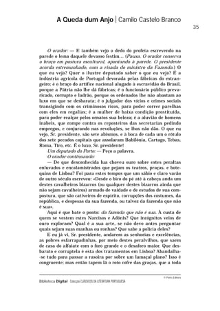 © Porto Editora
Biblioteca Digital Colecção CLÁSSICOS DA LITERATURA PORTUGUESA
O orador: — E também vejo o dedo do profeta escrevendo na
parede o lema daquele devasso festim… (Pausa. O orador conserva
o braço em postura escultural, apontando à parede. O presidente
acorda estremunhado, com a risada do ministro da Fazenda.) O
que eu vejo? Quer o ilustre deputado saber o que eu vejo? É a
indústria agrícola de Portugal devorada pelas fábricas do estran-
geiro; é o braço do artífice nacional alugado à escravidão do Brasil,
porque a Pátria não lhe dá fábricas; é o funcionário público preva-
ricado, corrupto e ladrão, porque os ordenados lhe não abastam ao
luxo em que se desbarata; é o julgador dos vícios e crimes sociais
transigindo com os criminosos ricos, para poder correr parelhas
com eles em regalias; é a mulher de baixa condição prostituída,
para poder realçar pelos ornatos sua beleza; é a aluvião de homens
inábeis, que rompe contra os reposteiros das secretarias pedindo
empregos, e conjurando nas revoluções, se lhos não dão. O que eu
vejo, Sr. presidente, são sete abismos, e à boca de cada um o rótulo
dos sete pecados capitais que assolaram Babilónia, Cartago, Tebas,
Roma, Tiro, etc. É o luxo, Sr. presidente!
Um deputado do Porto: — Peço a palavra.
O orador continuando:
— De que desconhecida lua choveu ouro sobre estes peraltas
enluvados e encalamistrados que pejam os teatros, praças, e bote-
quins de Lisboa? Foi para estes tempos que um sábio e claro varão
de outro século escreveu: «Desde o bico do pé até à cabeça anda um
destes cavalheiros bizarros (ou qualquer destes bizarros ainda que
não sejam cavalheiros) armado de vaidade e de estudos de sua com-
postura, que são cativeiros de espírito, corrupções dos costumes, da
república, e despesas da sua fazenda, ou talvez da fazenda que não
é sua».
Aqui é que bate o ponto: da fazenda que não é sua. À custa de
quem se vestem estes Narcisos e Adónis? Que incógnitos veios de
ouro exploram? Qual é a sua arte, se não devo antes perguntar
quais sejam suas manhas ou ronhas? Que sabe a polícia deles?
E eu já vi, Sr. presidente, andarem as senhorias e excelências,
as pobres esfarrapadinhas, por meio destes peralvilhos, que saem
de casa do alfaiate com o foro grande e o desaforo maior. Que des-
barato e corruptela é esta dos tratamentos em Lisboa? Abandalha-
-se tudo para passar a rasoira por sobre um lamaçal plano? Isso é
congruente; mas então tapem lá o roto cofre das graças, que a toda
A Queda dum Anjo Camilo Castelo Branco
35
 