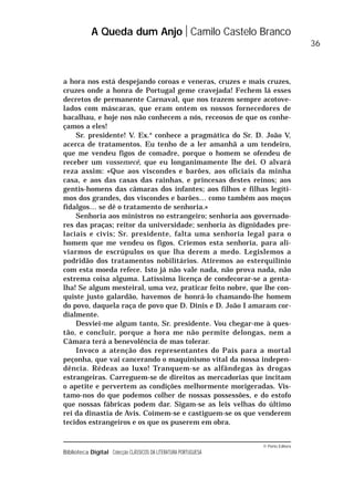 © Porto Editora
Biblioteca Digital Colecção CLÁSSICOS DA LITERATURA PORTUGUESA
a hora nos está despejando coroas e veneras, cruzes e mais cruzes,
cruzes onde a honra de Portugal geme cravejada! Fechem lá esses
decretos de permanente Carnaval, que nos trazem sempre acotove-
lados com máscaras, que eram ontem os nossos fornecedores de
bacalhau, e hoje nos não conhecem a nós, receosos de que os conhe-
çamos a eles!
Sr. presidente! V. Ex.a
conhece a pragmática do Sr. D. João V,
acerca de tratamentos. Eu tenho de a ler amanhã a um tendeiro,
que me vendeu figos de comadre, porque o homem se ofendeu de
receber um vossemecê, que eu longanimamente lhe dei. O alvará
reza assim: «Que aos viscondes e barões, aos oficiais da minha
casa, e aos das casas das rainhas, e princesas destes reinos; aos
gentis-homens das câmaras dos infantes; aos filhos e filhas legíti-
mos dos grandes, dos viscondes e barões… como também aos moços
fidalgos… se dê o tratamento de senhoria.»
Senhoria aos ministros no estrangeiro; senhoria aos governado-
res das praças; reitor da universidade; senhoria às dignidades pre-
laciais e civis; Sr. presidente, falta uma senhoria legal para o
homem que me vendeu os figos. Criemos esta senhoria, para ali-
viarmos de escrúpulos os que lha derem a medo. Legislemos a
podridão dos tratamentos nobilitários. Atiremos ao esterquilínio
com esta moeda refece. Isto já não vale nada, não prova nada, não
estrema coisa alguma. Latíssima licença de condecorar-se a genta-
lha! Se algum mesteiral, uma vez, praticar feito nobre, que lhe con-
quiste justo galardão, havemos de honrá-lo chamando-lhe homem
do povo, daquela raça de povo que D. Dinis e D. João I amaram cor-
dialmente.
Desviei-me algum tanto, Sr. presidente. Vou chegar-me à ques-
tão, e concluir, porque a hora me não permite delongas, nem a
Câmara terá a benevolência de mas tolerar.
Invoco a atenção dos representantes do País para a mortal
peçonha, que vai cancerando o maquinismo vital da nossa indepen-
dência. Rédeas ao luxo! Tranquem-se as alfândegas às drogas
estrangeiras. Carreguem-se de direitos as mercadorias que incitam
o apetite e pervertem as condições melhormente morigeradas. Vis-
tamo-nos do que podemos colher de nossas possessões, e do estofo
que nossas fábricas podem dar. Sigam-se as leis velhas do último
rei da dinastia de Avis. Coimem-se e castiguem-se os que venderem
tecidos estrangeiros e os que os puserem em obra.
A Queda dum Anjo Camilo Castelo Branco
36
 