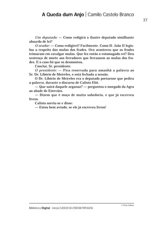 © Porto Editora
Biblioteca Digital Colecção CLÁSSICOS DA LITERATURA PORTUGUESA
Um deputado: — Como redigirá o ilustre deputado similhante
absurdo de lei?
O orador: — Como redigirei? Facilmente. Como D. João II legis-
lou a respeito das mulas dos frades. Ora aconteceu que os frades
teimaram em cavalgar mulas. Que fez então o estomagado rei? Deu
sentença de morte aos ferradores que ferrassem as mulas dos fra-
des. E o caso foi que os desmontou.
Concluí, Sr. presidente.
O presidente: — Fica reservada para amanhã a palavra ao
Sr. Dr. Libório de Meireles, e está fechada a sessão.
O Dr. Libório de Meireles era o deputado portuense que pedira
a palavra, durante o discurso de Calisto Elói.
— Que sairá daquele arganaz? — perguntou o morgado da Agra
ao abade de Estevães.
— Dizem que é moço de muita sabedoria, e que já escreveu
livros.
Calisto sorriu-se e disse:
— Estou bem aviado, se ele já escreveu livros!
A Queda dum Anjo Camilo Castelo Branco
37
 