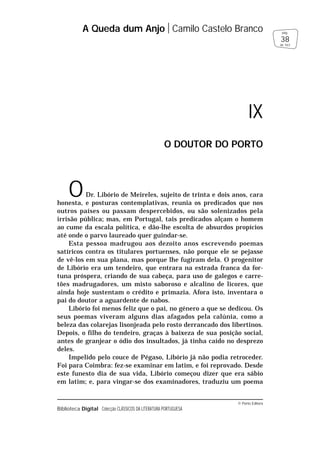 © Porto Editora
Biblioteca Digital Colecção CLÁSSICOS DA LITERATURA PORTUGUESA
ODr. Libório de Meireles, sujeito de trinta e dois anos, cara
honesta, e posturas contemplativas, reunia os predicados que nos
outros países ou passam despercebidos, ou são solenizados pela
irrisão pública; mas, em Portugal, tais predicados alçam o homem
ao cume da escala política, e dão-lhe escolta de absurdos propícios
até onde o parvo laureado quer guindar-se.
Esta pessoa madrugou aos dezoito anos escrevendo poemas
satíricos contra os titulares portuenses, não porque ele se pejasse
de vê-los em sua plana, mas porque lhe fugiram dela. O progenitor
de Libório era um tendeiro, que entrara na estrada franca da for-
tuna próspera, criando de sua cabeça, para uso de galegos e carre-
tões madrugadores, um misto saboroso e alcalino de licores, que
ainda hoje sustentam o crédito e primazia. Afora isto, inventara o
pai do doutor a aguardente de nabos.
Libório foi menos feliz que o pai, no género a que se dedicou. Os
seus poemas viveram alguns dias afagados pela calúnia, como a
beleza das colarejas lisonjeada pelo rosto derrancado dos libertinos.
Depois, o filho do tendeiro, graças à baixeza de sua posição social,
antes de granjear o ódio dos insultados, já tinha caído no desprezo
deles.
Impelido pelo couce de Pégaso, Libório já não podia retroceder.
Foi para Coimbra: fez-se examinar em latim, e foi reprovado. Desde
este funesto dia de sua vida, Libório começou dizer que era sábio
em latim; e, para vingar-se dos examinadores, traduziu um poema
A Queda dum Anjo Camilo Castelo Branco
38
pág.
de 163
IX
O DOUTOR DO PORTO
 
