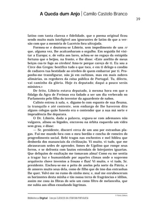 © Porto Editora
Biblioteca Digital Colecção CLÁSSICOS DA LITERATURA PORTUGUESA
latino com tanta clareza e fidelidade, que o poema original ficou
sendo muito mais inteligível aos ignorantes de latim do que a ver-
são com que a memória de Lucrécio fora ultrajada.
Formou-se e doutorou-se Libório, sem impedimento de uns rr
que, alguma vez, lhe acalcanharam o orgulho. Em seguida foi visi-
tar a Europa; e, de volta aos lares, achou-se no regaço da estúpida
fortuna que o beijou, na fronte, e lhe disse: «Este anélito de meus
beiços coa-te fogo ao cérebro! Amo-te porque careço de ti. Eu sou a
Circe dos Gregos: bestifico tudo o que toco, e em ti delego o condão
de radiares tua bestidade ao cérebro de quem embarrar por ti. Pro-
ponho-me transfigurar, não já em cochinos, mas em mais nobres
alimárias, os regedores da coisa pública de Portugal. Tu, dilecto,
vai caminho da glória. Hoje és deputado; daqui a pouco serás
ministro.»
De feito, Libório estava deputado, à mesma hora em que o
fidalgo da Agra de Freimas era fadado a ser um dia verberado no
Parlamento pelo filho do inventor da aguardente de nabos.
Calisto entrou à sala, e, digamo-lo com espanto de sua fleuma,
ia tranquilo e até contente, sem embargo de lhe haverem dito
alguns colegas quão funesto era o contendor que a sua má sorte e
imprudência lhe deparara.
O Dr. Libório, dada a palavra, ergueu-se com ademanes não
vulgares, alisou os bigodes, encravou na órbita esquerda um vidro
sem grau, e disse:
— Sr. presidente, discorri cerca de um ano por estranhas pla-
gas. Fui-me mundo fora com o meu bordão e concha de romeiro do
progredimento social. Bebi tragos nas enchentes e mel hibleu que
desborda dos mananciais da civilização. Vi muito, vi tudo, que me
abraseavam sedes de aprender, fomes de Ugolino que rompe seus
ferros, e se defronta com lautos estendais de loirejantes iguarias.
Que delíquios de exultação me tomavam alma! Como eu me sentia
a tragar luz e humanidade por aqueles climas onde o supremo
arquitecto chove inventos a frouxo e flux! Vi muito, e vi tudo, Sr.
presidente. Encheu-se-me o peito de anelos pela sorte da Pátria, e
de amores muito seus dela, como de filho que do imo das entranhas
lhe quer. Volvi-me no rumo do ninho meu; e, mal me enrubesceram
os horizontes desta minha e tão nossa terra de fragrâncias e idílios,
assim me coou às fibras do seio um como filtro de melancolia, que
me subia aos olhos exsudando lágrimas.
A Queda dum Anjo Camilo Castelo Branco
39
 