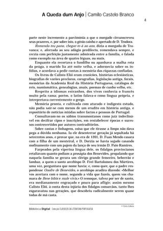 © Porto Editora
Biblioteca Digital Colecção CLÁSSICOS DA LITERATURA PORTUGUESA
parte neste incremento a parcimónia a que o morgado circunscreveu
seus prazeres, e, por sobre isto, o génio cainho e apertado de D. Teodora.
Remenda teu pano, chegar-te-á ao ano, dizia a morgada de Tra-
vanca; e, aferrada ao seu adágio predilecto, remendava sempre, e
cerzia com perfeição justamente admirada entre a família, e falada
como exemplo na área de quatro léguas, ou mais.
Enquanto ela recortava o fundilho ou apanhava a malha rota
da peúga, o marido lia até noite velha, e adormecia sobre os in-
fólios, e acordava a pedir contas à memória das riquezas confiadas.
Os livros de Calisto Elói eram cronicões, histórias eclesiásticas,
biografias de varões preclaros, corografias, legislação antiga, forais,
memórias da Academia Real da História Portuguesa, catálogos de
reis, numismática, genealogias, anais, poemas de cunho velho, etc.
Respeito a idiomas estranhos, dos vivos conhecia o francês
muito pela rama; porém, o latim falava-o como língua própria, e
interpretava correntemente o grego.
Memória pronta, e cultivada com aturado e indigesto estudo,
não podia sair-se com menos de um erudito em história antiga, e
repositório de notícias miúdas sobre factos e pessoas de Portugal.
Consultavam-no os sábios transmontanos como juiz indecliná-
vel em decifrar cipos e inscrições, em restabelecer épocas e suces-
sos controvertidos por autores contraditórios.
Sobre castas e linhagens, coisa que ele tirasse a limpo não dava
pega a dúvida nenhuma. Ia ele desenterrar geração já sepultada há
setecentos anos, e provar que, na era de 1201, D. Fuas Mendo casara
com a filha de um mesteiral, e D. Dorzia se havia sujado casando
mofinamente com um pajem da lança de seu irmão D. Paio Ramires.
Farpeados pela viperina língua dele, os fidalgos provincianos
retaliavam quanto podiam a prosápia dos Benevides, propalando que
naquela família se gerara um clérigo grande femeeiro, beberrão e
lambaz, a quem o santo arcebispo D. Frei Bartolomeu dos Mártires,
uma vez, perguntara que nome havia; e, como quer, que o padre res-
pondesse Onofre de Benevides, o arcebispo acudira dizendo: «Melhor
vos acertara com o nome, segundo a vida que fazeis, quem vos cha-
mara de Bene bibis e male vivis.» O remoque, talvez por ser de santo,
era medianamente engraçado e pouco para afligir; assim mesmo
Calisto Elói, à conta desta injúria dos fidalgos comarcãos, tanto lhes
esgaravatou nas gerações, que descobriu radicalmente serem quase
todas de má casta.
A Queda dum Anjo Camilo Castelo Branco
4
 