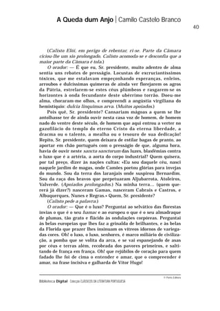 © Porto Editora
Biblioteca Digital Colecção CLÁSSICOS DA LITERATURA PORTUGUESA
(Calisto Elói, em perigo de rebentar, ri-se. Parte da Câmara
ciciou-lhe um sio prolongado. Calisto acomoda-se e desconfia que a
maior parte da Câmara é tola.)
O orador: — É que eu, Sr. presidente, muito adentro de alma
sentia uns rebates de presságio. Locustas de excruciantíssimos
tóxicos, que me estalavam empeçonhando esperanças, enleios,
arroubos e dulcíssimas quimeras de ainda ver florejarem os agros
da Pátria, estrelarem-se estes céus plúmbeos e rasgarem-se os
horizontes à onda fecundante deste ubérrimo torrão. Doeu-me
alma, choraram-me olhos, e compreendi a angústia virgiliana do
hemistíquio: dulcia linquimus arva. (Muitos apoiados.)
Pois quê, Sr. presidente? Cansariam mágoas a quem se lhe
antolhasse ter de ainda ouvir nesta casa voz de homem, de homem
nado do ventre deste século, de homem que aqui entrou a verter no
gazofilácio do templo do eterno Cristo da eterna liberdade, a
dracma ou o talento, a mealha ou o tesouro de sua dedicação!
Repito, Sr. presidente, quem deixara de estilar bagas de pranto, ao
aportar em chão português com o presságio de que, alguma hora,
havia de ouvir neste sancta-sanctorum das luzes, blasfémias contra
o luxo que é a artéria, a aorta do corpo industrial? Quem quisera,
por tal preço, dizer às nações cultas: «Eu sou daquele céu, nasci
naquele jardim de magas, onde Camões poetou glórias para invejas
do mundo. Sou da terra dos laranjais onde suspirou Bernardim.
Sou da raça dos bravos que perpetuaram Aljubarrota, Atoleiros,
Valverde. (Apoiados prolongados.) Na minha terra… (quem que-
rerá já dizer?) nasceram Gamas, nasceram Cabrais e Castros, e
Albuquerques, Nunes e Regras.» Quem, Sr. presidente?
(Calisto pede a palavra.)
O orador: — Que é o luxo? Perguntai ao selvático das florestas
ínvias o que é o seu hamac e ao europeu o que é o seu almadraque
de plumas, tão grato e flácido às ondulações corpóreas. Perguntai
às belas europeias que lhes faz a grinalda de brilhantes, e às belas
da Florida que prazer lhes insinuam os vítreos idornos de variega-
das cores. Oh! o luxo, o luxo, senhores, é marco miliário de civiliza-
ção, a pomba que se volita da arca, e se vai espanejando de asas
por céus e terras além, recobrada dos pavores primeiros, e salti-
tando de frança em frança. Oh! que rejúbilos de coração para quem
fadado lhe foi de cima o entender e amar, que o compreender é
amar, na frase incisiva e galharda de Vítor Hugo!
A Queda dum Anjo Camilo Castelo Branco
40
 