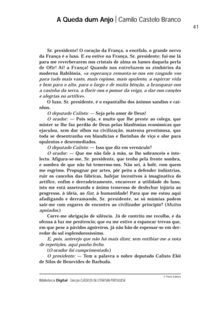 © Porto Editora
Biblioteca Digital Colecção CLÁSSICOS DA LITERATURA PORTUGUESA
Sr. presidente! O coração da França, o encéfalo, o grande nervo
da França é o luxo. E eu estive na França, Sr. presidente; fui-me lá
para me reverberarem nos cristais de alma os lumes daquela perla
de Ofir! Ai! a França! Quando nos entreluzem os zimbórios da
moderna Babilónia, «a esperança remonta-se-nos em rasgado voo
para tudo mais vasto, mais copioso, mais opulento, a espirrar vida
e bem para o alto, para o largo e de muita bênção, a branquear-nos
a casinha da serra, a florir-nos o pomar da veiga, a dar-nos canções
e alegrias no artífice».
O luxo, Sr. presidente, é o espantalho dos ânimos sandios e cai-
nhos.
O deputado Calisto: — Seja pelo amor de Deus!
O orador: — Pois seja, e muito que lhe preste ao colega, que
mister se lhe faz perdão de Deus pelas blasfémias económicas que
ejaculou, sem dar olhos na civilização, matrona prestimosa, que
toda se desentranha em blandícias e florinhas de viço e olor para
opulentos e desremediados.
O deputado Calisto: — Isso que diz em vernáculo?
O orador: — Que me não fale à mão, se lhe sobranceio o inte-
lecto. Afigura-se-me, Sr. presidente, que tenho pela frente sombra,
e sombra de que não há temermo-nos. Não sei, à bofé, com quem
me esgrimo. Propugnar por artes, pôr peito a defender indústrias,
ruir os cancelos das fábricas, bafejar incentivos à imaginativa do
artífice, enfim e derradeiramente, encarecer a utilidade do luxo,
isto me está asseteando o ânimo temeroso de desfechar injúria ao
progresso, à ideia, ao fiat, à humanidade! Para que me estou aqui
afadigando e derramando, Sr. presidente, se só múmias podem
sair-me com esgares de encontro ao civilizador princípio? (Muitos
apoiados.)
Corre-me obrigação de silêncio. Já de contrito me recolho, e da
ofensa à luz me penitencio; que eu me estive a espancar trevas que,
em que pese a pávidos agoireiros, já não hão-de espessar-se em der-
redor do sol esplendorosíssimo.
E, pois, antevejo que não há mais dizer, sem entibiar-me a nota
de repetições, aqui ponho fecho.
(O orador foi cumprimentado.)
O presidente: — Tem a palavra o nobre deputado Calisto Elói
de Silos de Benevides de Barbuda.
A Queda dum Anjo Camilo Castelo Branco
41
 