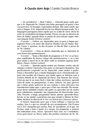© Porto Editora
Biblioteca Digital Colecção CLÁSSICOS DA LITERATURA PORTUGUESA
— Sr. presidente! — disse Calisto. — Entendi quase nada, por-
que o Sr. deputado Dr. Libório não falou português de gente (risos
nas galerias). As laranjas, espremidas demais, dão sumo azedo, que
corta a língua. O Sr. deputado fez do seu idioma laranja azeda. Se a
linguagem portuguesa fosse aquilo que eu acabo de ouvir, devia de
estar no vocabulário da língua bunda. Parece-me que os obreiros da
torre de Babel, quando Deus os puniu do atrevimento ímpio, fala-
ram daquele feitio! (Ordem! ordem!)
O orador: — Ordem, srs. deputados, peço eu para a língua por-
tuguesa! Peço-a em nome dos ilustres finados Luís de Sousa, Bar-
ros, Couto, e quantos, no dia do juízo, se hão-de filar à perna do
Sr. Dr. Libório.
O presidente: — Peço ao ilustre deputado que se abstenha de
usar frases não parlamentares.
O orador: — Tomo a liberdade de perguntar a V. Ex.a
se as locu-
ções repolhudas do ilustre colega são parlamentares; e, se o são,
peço ainda a mercê de se me dizer onde se estudam aquelas farfa-
lhices. (Vozes: Ordem! ordem!)
O orador: — Quando aquele senhor me chamou sandio, não foi
violada a ordem? (Apoiados.) Ora pois: eu não quero desordens. Vou
pacificamente responder ao Sr. deputado, como souber e puder.
Estou a desconfiar que a minha linguagem seca e desordenada ras-
pará nos ouvidos da Câmara, que ainda agora se deleitou com a
retórica florida do Sr. deputado do Porto. Sou homem das serras.
Criei-me por lá no trato fácil e chão dos velhos escritores; aprendi
coisa de nada, ou pouquíssimo. A mim, todavia, me quer parecer
que o falar gente palavras do uso comum é coisa útil para nos
entendermos todos aqui, e para que o País nos entenda. Do menos-
preço desta utilidade resulta não poder eu aperceber-me de razões
para cabalmente responder aos argumentos do discreteador man-
cebo. Percebi, a longe, pouquinhas ideias; porém, querendo Deus,
hei-de, se me ajudar a paciência com que estudei o idioma de Tucí-
dides, decifrar os dizeres de S. Ex.a
no Diário das Câmaras. (Riso.)
O ilustre deputado quer que o luxo indique a riqueza das
nações. Isto é o que eu entendi do seu arrazoamento. Em França
viu S. Ex.a
mosquitos por cordas. Pois, Sr. presidente, eu li que, em
França, onde o luxo é maior aí é menor, em proporção, o número
dos indivíduos ricos. (Vozes: Apoiado!) Este caso, se é verdadeiro,
corta pela haste as flores todas dos jardins oratórios do Sr. Dr.
A Queda dum Anjo Camilo Castelo Branco
42
 