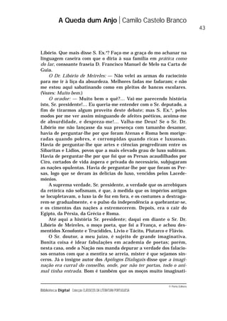 © Porto Editora
Biblioteca Digital Colecção CLÁSSICOS DA LITERATURA PORTUGUESA
Libório. Que mais disse S. Ex.a
? Faça-me a graça do mo achanar na
linguagem caseira com que o diria à sua família em prática como
do lar, consoante fraseia D. Francisco Manuel de Melo na Carta de
Guia.
O Dr. Libório de Meireles: — Não velei as armas do raciocínio
para me ir à liça da absurdeza. Melhores fadas me fadaram; e não
me estou aqui sabatinando como em pleitos de bancos escolares.
(Vozes: Muito bem.)
O orador: — Muito bem o quê?… Vai-me parecendo história
isto, Sr. presidente!… Eu queria-me entender com o Sr. deputado, a
fim de tirarmos algum proveito deste debate; mas S. Ex.a
, pelos
modos por me ver assim minguando de afeites poéticos, acoima-me
de absurdidade, e despreza-me!… Valha-me Deus! Se o Sr. Dr.
Libório me não lançasse da sua presença com tamanho desamor,
havia de perguntar-lhe por que foram Atenas e Roma bem morige-
radas quando pobres, e corrompidas quando ricas e luxuosas.
Havia de perguntar-lhe que artes e ciências progrediram entre os
Sibaritas e Lídios, povos que a mais elevado grau de luxo subiram.
Havia de perguntar-lhe por que foi que os Persas acaudilhados por
Ciro, cortados de vida áspera e privada do necessário, subjugaram
as nações opulentas. Havia de perguntar-lhe por que foram os Per-
sas, logo que se deram às delícias do luxo, vencidos pelos Lacede-
mónios.
A suprema verdade, Sr. presidente, a verdade que os arrebiques
da retórica não sofismam, é que, à medida que os impérios antigos
se locupletavam, o luxo ia de foz em fora, e os costumes a destraga-
rem-se gradualmente, e o pulso da independência a quebrantar-se,
e os cimentos das nações a estremecerem. Depois, era o cair do
Egipto, da Pérsia, da Grécia e Roma.
Até aqui a história Sr. presidente; daqui em diante o Sr. Dr.
Libório de Meireles, o moço poeta, que foi a França, e achou des-
mentidos Xenofonte e Trucídides, Lívio e Tácito, Plutarco e Flávio.
O Sr. doutor, a meu juízo, é sujeito de grande imaginativa.
Bonita coisa é idear fabulações em academia de poetas; porém,
nesta casa, onde a Nação nos manda depurar a verdade dos falacio-
sos ornatos com que a mentira se arreia, mister é que sejamos sin-
ceros. Já o insigne autor dos Apólogos Dialogais disse que a imagi-
nação era curral do conselho, onde, por não ter portas, todo o ani-
mal tinha entrada. Bom é também que os moços muito imaginati-
A Queda dum Anjo Camilo Castelo Branco
43
 