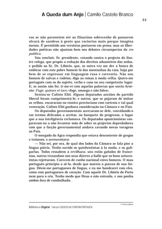 © Porto Editora
Biblioteca Digital Colecção CLÁSSICOS DA LITERATURA PORTUGUESA
vos se não pavoneiem até ao filaucioso sobrecenho de passarem
alvará de sandeus à gente que raciocina mais porque imagina
menos. É permitido aos versistas poetarem em prosa; mas as liber-
dades poéticas não ajustam bem nos debates circunspectos da res
publica.
Vou concluir, Sr. presidente, votando contra o projecto do ilus-
tre colega, que propôs a redução dos direitos aduaneiros das sedas,
e pedido ao Sr. Dr. Libório, que, se outra vez me der a honra de
embicar com este pobre homem lá das montanhas da raia, haja por
bem de se expressar em linguagem rasa e correntia. Não sou
homem de salvas e rodeios; digo as coisas à moda velha. Quero-me
português com os do sujeito, verbo e caso no seu competente lugar.
E, se assim não for, ir-me-ei com aquelas palavras que ouviu Arsé-
nio: Fuge, quiesce et tace; «foge, sossega e não fales».
Sentou-se Calisto Elói. Alguns deputados anciãos do partido
liberal foram cumprimentá-lo; e outros, que se pejaram de imitar
os velhos, encararam no rústico provinciano com cortesia e tal qual
veneração. Calisto Elói ganhara consideração na Câmara e no País.
Os deputados governamentais acercaram-se dele, convidando-o
em termos delicados a aceitar, no banquete do progresso, o lugar
que a sua inteligência reclamava. Os deputados oposicionistas con-
juravam-no a não levantar mão de sobre os projectos depredadores
com que a facção governamental andava cavando novas voragens
ao País.
O morgado da Agra respondia que estava descontente de gregos
e troianos, e acrescentava:
— Não sei, por ora, de qual dos lados da Câmara se fala pior a
língua pátria. Tenho ouvido os quinhentistas à la moda, e os gali-
parlas. Todos ressabem a ervilhaca; uns estão gafados de france-
sias, outros tresandam nos seus dizeres a bafio que os bons seiscen-
tistas rejeitaram. Carecem de cunho nacional estes homens. O mau
português principia a sê-lo, desde que mareia a pureza de sua lín-
gua. Dêem-me portugueses de língua, e eu me bandearei com eles,
como com portugueses de coração. Com aquele Dr. Libório do Porto
nem para o céu. Tenho medo que Deus o não entenda, e nos ponha
ambos fora de cambulhada.
A Queda dum Anjo Camilo Castelo Branco
44
 